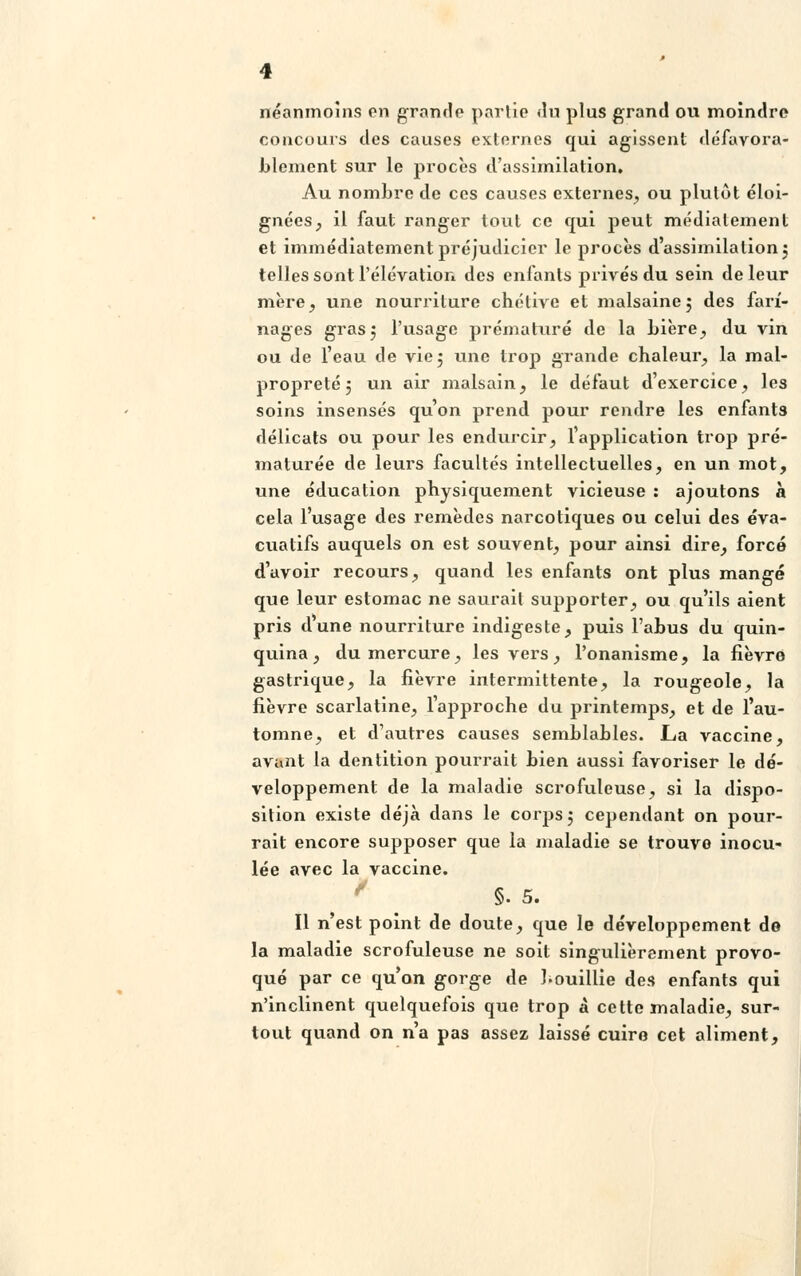 néanmoins on grande partie du plus grand ou moindre concours des causes externes qui agissent défavora- blement sur le procès d'assimilation. Au nombre de ces causes externes, ou plutôt éloi- gnées, il faut ranger tout ce qui peut médialement et immédiatement préjudiciel' le procès d'assimilation 5 telles sont l'élévation des enfants privés du sein de leur mère, une nourriture chétive et malsaine5 des farî- nages gras5 l'usage prématuré de la bière, du vin ou de l'eau de vie 5 une trop grande chaleur, la mal- propreté 3 un air malsain, le défaut d'exercice, les soins insensés qu'on prend pour rendre les enfants délicats ou pour les endurcir, l'application trop pré- maturée de leurs facultés intellectuelles, en un mot, une éducation physiquement vicieuse : ajoutons à cela l'usage des remèdes narcotiques ou celui des éva- cuatifs auquels on est souvent, pour ainsi dire, forcé d'avoir recours, quand les enfants ont plus mangé que leur estomac ne saurait supporter, ou qu'ils aient pris d'une nourriture indigeste, puis l'abus du quin- quina, du mercure, les vers, l'onanisme, la fièvre gastrique, la fièvre intermittente, la rougeole, la fièvre scarlatine, l'approche du printemps, et de l'au- tomne, et d'autres causes semblables. La vaccine, avant la dentition pourrait bien aussi favoriser le dé- veloppement de la maladie scrofuleuse, si la dispo- sition existe déjà dans le corps 5 cependant on pour- rait encore supposer que la maladie se trouve inocu- lée avec la vaccine. §. 5. Il n'est point de doute, que le développement de la maladie scrofuleuse ne soit singulièrement provo- qué par ce qu'on gorge de bouillie des enfants qui n'inclinent quelquefois que trop à cette maladie, sur- tout quand on n'a pas assez laissé cuire cet aliment,