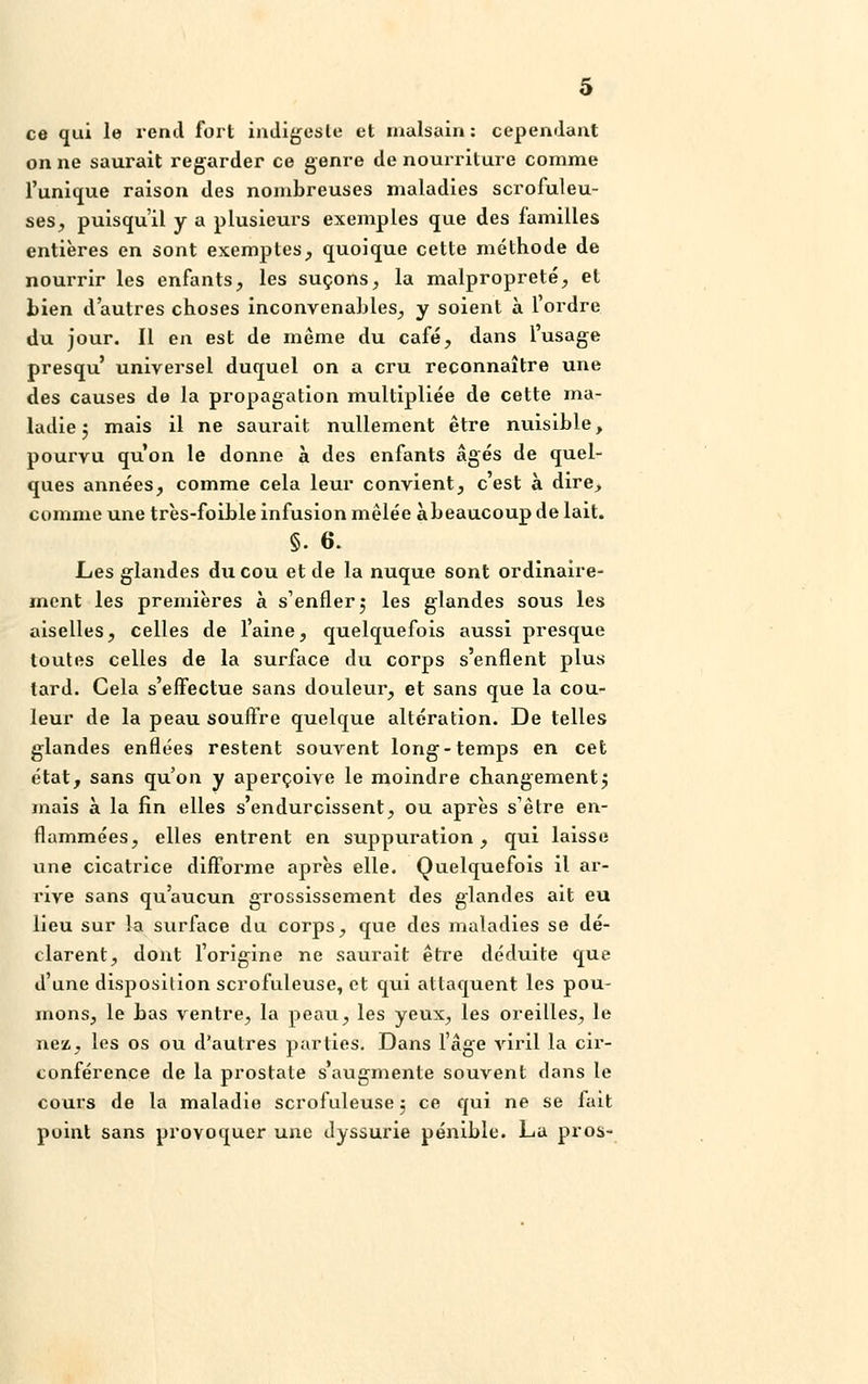 ce qui le rend fort indigeste et malsain: cependant on ne saurait regarder ce genre de nourriture comme l'unique raison des nombreuses maladies scrofuleu- ses, puisqu'il y a plusieurs exemples que des familles entières en sont exemptes, quoique cette méthode de nourrir les enfants, les suçons, la malpropreté, et Lien d'autres choses inconvenables, y soient à l'ordre du jour. Il en est de même du café, dans l'usage presqu' universel duquel on a cru reconnaître une des causes de la propagation multipliée de cette ma- ladie '? mais il ne saurait nullement être nuisible, pourvu qu'on le donne à des enfants âgés de quel- ques années, comme cela leur convient, c'est à dire, comme une très-foible infusion mêlée àbeaucoup de lait. §. 6. Les glandes du cou et de la nuque sont ordinaire- ment les premières à s'enfler 5 les glandes sous les aiselles, celles de l'aine, quelquefois aussi presque toutes celles de la surface du corps s'enflent plus lard. Cela s'effectue sans douleur, et sans que la cou- leur de la peau souffre quelque altération. De telles glandes enflées restent souvent long-temps en cet état, sans qu'on y aperçoive le moindre changementj mais à la fin elles s'endurcissent, ou après s'être en- flammées, elles entrent en suppuration, qui laisse une cicatrice difforme après elle. Quelquefois il ar- rive sans qu'aucun grossissement des glandes ait eu lieu sur la surface du corps, que des maladies se dé- clarent, dont l'origine ne saurait être déduite que d'une disposition scrofuleuse, et qui attaquent les pou- mons, le bas ventre, la peau, les yeux, les oreilles, le nez, les os ou d'autres parties. Dans l'âge viril la cir- conférence de la prostate s'augmente souvent dans le cours de la maladie scrofuleuse ; ce qui ne se fait point sans provoquer une dyssurie pénible. La pros-