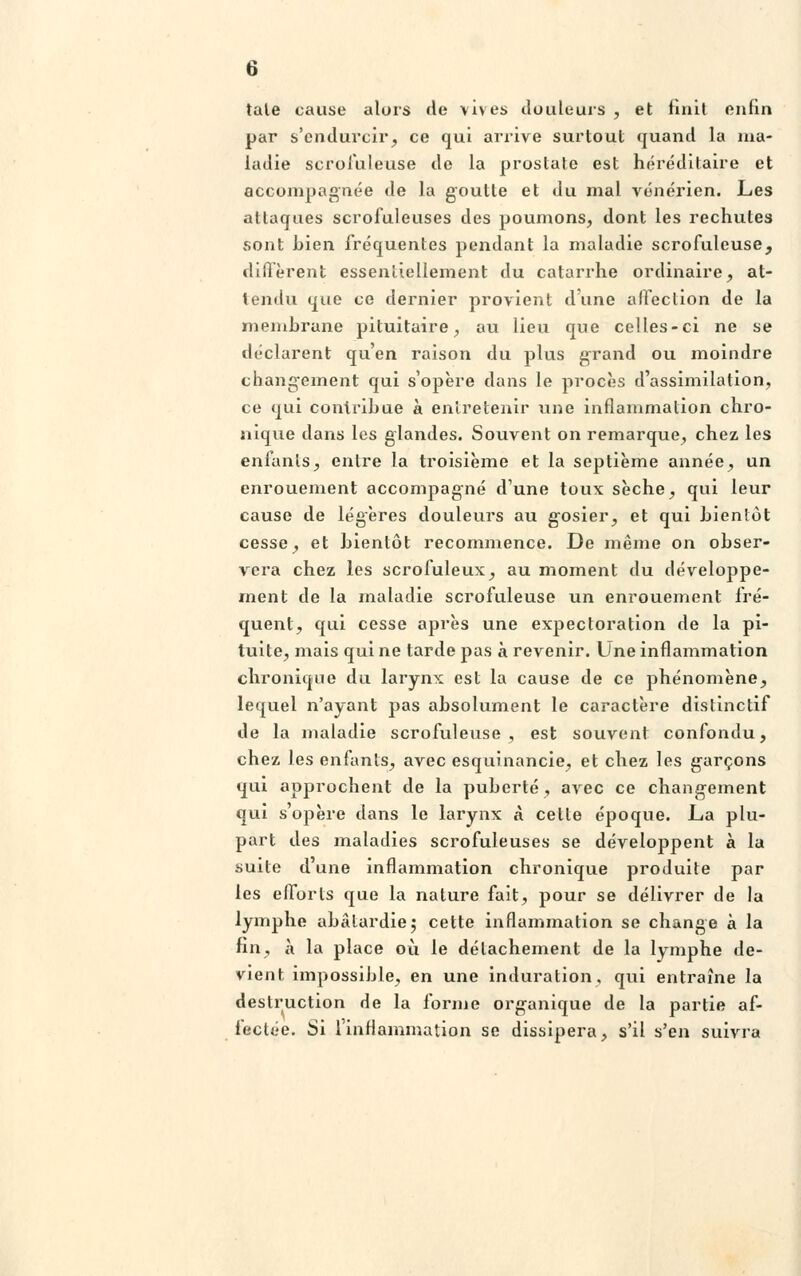 taie cause alors de vives douleurs , et finit enfin par s'endurcir, ce qui arrive surtout quand la ma- ladie scrofuleuse de la prostate est héréditaire et accompagnée de la goutte et du mal vénérien. Les attaques scrofuleuses des poumons, dont les rechutes sont Lien fréquentes pendant la maladie scrofuleuse, diffèrent essentiellement du catarrhe ordinaire, at- tendu que ce dernier provient d'une affection de la membrane pituitaire, au lieu que celles-ci ne se déclarent qu'en raison du plus grand ou moindre changement qui s'opère dans le procès d'assimilation, ce qui contribue à entretenir une inflammation chro- nique dans les glandes. Souvent on remarque, chez les enfants, entre la troisième et la septième année, un enrouement accompagné d'une toux sèche, qui leur cause de légères douleurs au gosier, et qui bientôt cesse, et bientôt recommence. De même on obser- vera chez les scrofuleux, au moment du développe- ment de la maladie scrofuleuse un enrouement fré- quent, qui cesse après une expectoration de la pi- tuite, mais qui ne tarde pas à revenir. Une inflammation chronique du larynx est la cause de ce phénomène, lequel n'ayant pas absolument le caractère distinctif de la maladie scrofuleuse, est souvent confondu, chez les enfants, avec esquinancie, et chez les garçons qui approchent de la puberté, avec ce changement qui s'opère dans le larynx à cette époque. La plu- part des maladies scrofuleuses se développent à la suite d'une inflammation chronique produite par les efforts que la nature fait, pour se délivrer de la lymphe abâtardie $ cette inflammation se change à la fin, à la place où le détachement de la lymphe de- vient impossible, en une induration, qui entraîne la destruction de la forme organique de la partie af- fectée. Si l'inflammation se dissipera, s'il s'en suivra