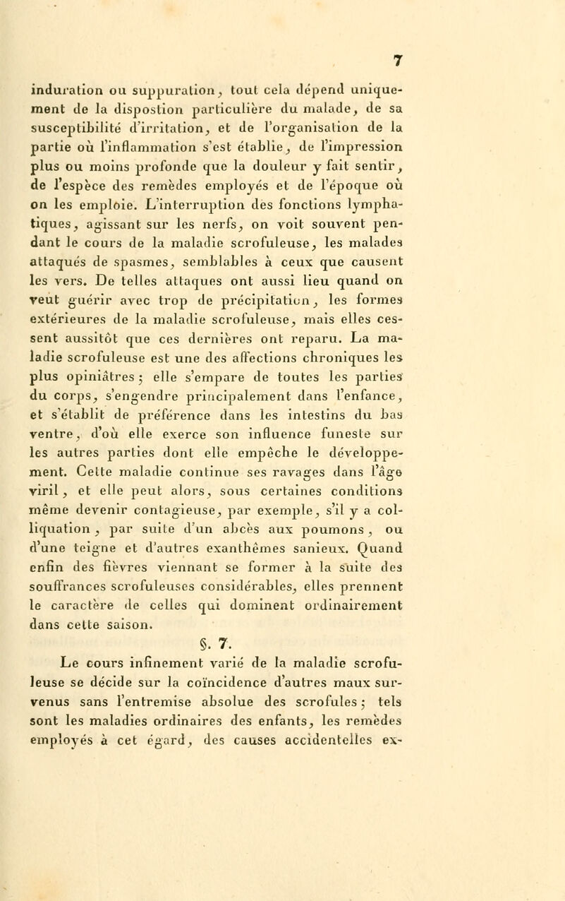 induration ou suppuration, tout cela dépend unique- ment de Ja dispostion particulière du malade, de sa susceptibilité d'irritation, et de l'organisation de la partie où l'inflammation s'est établie, de l'impression plus ou moins profonde que la douleur y fait sentir, de l'espèce des remèdes employés et de l'époque où on les emploie. L'interruption des fonctions lympha- tiques, agissant sur les nerfs, on voit souvent pen- dant le cours de la maladie scrofuleuse, les malades attaqués de spasmes, semblables à ceux que causent les vers. De telles attaques ont aussi lieu quand on veut guérir avec trop de précipitation, les formes extérieures de la maladie scrofuleuse, mais elles ces- sent aussitôt que ces dernières ont reparu. La ma- ladie scrofuleuse est une des affections chroniques les plus opiniâtres ; elle s'empare de toutes les parties du corps, s'engendre principalement dans l'enfance, et s'établit de préférence dans les intestins du bas ventre, d'où elle exerce son influence funeste sur les autres parties dont elle empêche le développe- ment. Cette maladie continue ses ravages dans l'âge viril, et elle peut alors, sous certaines conditions même devenir contagieuse, par exemple, s'il y a col- liquation , par suite d'un abcès aux poumons, ou d'une teigne et d'autres exanthèmes sanieux. Quand enfin des fièvres viennant se former à la suite des souffrances scrofuleuses considérables, elles prennent le caractère de celles qui dominent ordinairement dans celte saison. §. 7. Le cours infinement varié de la maladie scrofu- leuse se décide sur la coïncidence d'autres maux sur- venus sans l'entremise absolue des scrofules ; tels sont les maladies ordinaires des enfants, les remèdes employés à cet égard, des causes accidentelles ex-