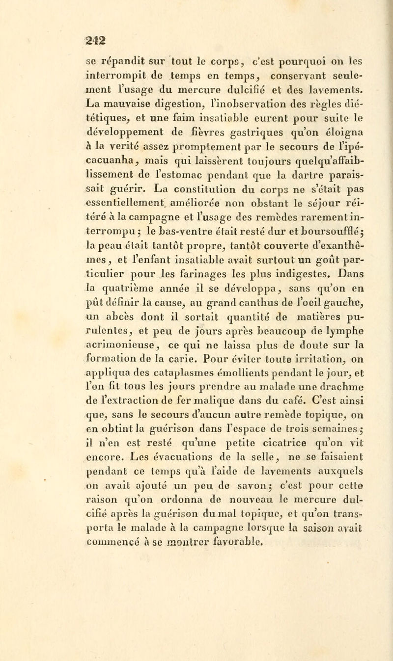 se répandit sur tout le corps, c'est pourquoi on les interrompit de temps en temps, conservant seule- ment l'usage du mercure dulcifié et des lavements. La mauvaise digestion, l'inoLservation des règles dié- tétiques, et une faim insatiable eurent pour suite le développement de fièvres gastriques qu'on éloigna à la vérité assez promptement par le secours de l'ipé- cacuanha, mais qui laissèrent toujours quelqu affaib- lissement de l'estomac pendant que la dartre parais- sait guérir. La constitution du corps ne s'était pas essentiellement^ améliorée non obstant le séjour réi- téré à la campagne et l'usage des remèdes rarement in- terrompu 5 le bas-ventre était resté dur etboursouffléj la peau était tantôt propre, tantôt couverte d'exanthè- mes, et l'enfant insatiable avait surtout un goût par- ticulier pour les farinages les plus indigestes. Dans la quatrième année il se développa, sans qu'on en pût définir la cause, au grand canthus de l'oeil gauche, un abcès dont il sortait quantité de matières pu- rulentes, et peu de jours après beaucoup de lymphe acrimonieuse, ce qui ne laissa plus de doute sur la formation de la carie. Pour éviter toute irritation, on appliqua des cataplasmes émollients pendant le jour, et l'on fit tous les jours prendre au malade une drachme de l'extraction de fer malique dans du café. C'est ainsi que, sans le secours d'aucun autre remède topique, on en obtint la guérison dans l'espace de trois semaines 5 il n'en est resté qu'une petite cicatrice qu'on vit encore. Les évacuations de la selle, ne se faisaient pendant ce temps qu'à l'aide de lavements auxquels on avait ajouté un peu de savon 5 c'est pour cette raison qu'on ordonna de nouveau le mercure dul- cifîé après la guérison du mal topique, et quon trans- porta le malade à la campagne lorsque la saison avait commencé à se montrer favorable.