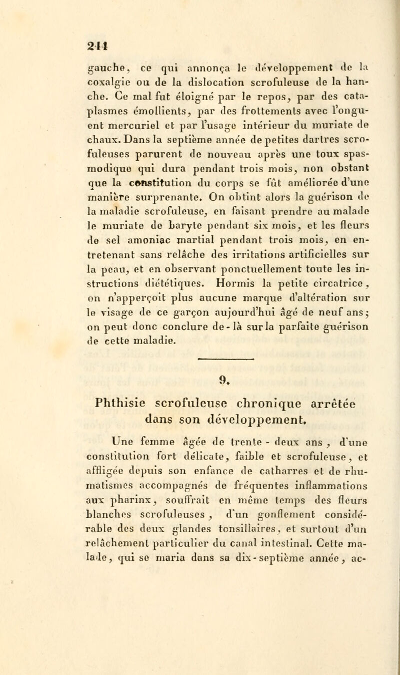 241 gaucho, ce qui annonça le développement de la coxalgie ou de la dislocation scrofuleuse de la han- che. Ce mal fut éloigné par le repos, par des cata- plasmes émollients, par des frottements avec l'ongu- ent mcrcuriel et par l'usage intérieur du muriate de chaux. Dans la septième année de petites dartres scro- fuleuses parurent de nouveau après une toux spas- modique qui dura pendant trois mois, non obstant que la constitution du corps se fut améliorée d'une manière surprenante. On obtint alors la guérison i\o la maladie scrofuleuse, en faisant prendre au malade le muriate de baryte pendant six mois, et les fleurs de sel amoniac martial pendant trois mois, en en- tretenant sans relâche des irritations artificielles sur la peau, et en observant ponctuellement toute les in- structions diététiques. Hormis la petite circatrice , on n'apperçoit plus aucune marque d'altération sur le visage de ce garçon aujourd'hui âgé de neuf ans; on peut donc conclure de-là sur la parfaite guérison de cette maladie. 9. Phthisie scrofuleuse chronique arrêtée dans son développement. Une femme âgée de trente - deux ans , d'une constitution fort délicate, faible et scrofuleuse, et affligée depuis son enfance de catharres et de rhu- matismes accompagnés de fréquentes inflammations aux pharinx, souffrait en même temps des fleurs blanches scrofuleuses , d'un gonflement considé- rable des deux glandes tonsillaires, et surtout d'un relâchement particulier du canal intestinal. Celte ma- lade, qui se maria dans sa dix-septième année, ac-
