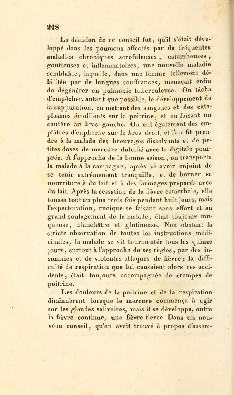 La décision de ce conseil fut, qu'il s'était dévo- loppé dans les poumons affectés par de fréquentes maladies chroniques scrofuleuses , catarrheuses , goutteuses et inflammatoires, une nouvelle maladie semblable, laquelle, dans une femme tellement dé- bilitée par de longues souffrances, menaçait enfin de dégénérer en pulmonie tuberculeuse. On tâcha d'empêcher, autant que possible, le développement de là suppuration, en mettant des sangsues et des cata- plasmes émollients sur la poitrine, et en faisant un cautère au bras gauche. On mit également des em- plâtres d'euphorbe sur le bras droit, et l'on fit pren- dre à la malade des breuvages dissolvants et de pe- tites doses de mercure dulcifié avec la digitale pour- prée. A l'approche de la bonne saison, on transporta la malade à la campagne, après lui avoir enjoint de se tenir extrêmement tranquille, et de borner sa nourriture à du lait et à des farinages préparés avec du lait. Après la cessation de la fièvre catarrhale, elle toussa tout au plus trois fois pendant huit jours, mais l'expectoration, quoique se faisant sans effort et au grand soulagement de la malade, était toujours mu- queuse, blanchâtre et glutineuse. Non obstant la stricte observation de toutes les instructions médi- cinales, la malade se vit tourmentée tous les quinze jours, surtout à l'approche de ses règles, par des in- somnies et de violentes attaques de fièvre $ la diffi- culté de respiration que lui causaient alors ces acci- dents, était toujours accompagnée de crampes de poitrine. Les douleurs de la poitrine et de la respiration diminuèrent lorsque le mercure commença à agir sur les glandes salivaires, mais il se développa, outre la fièvre continue., une fièvre tierce. Dans un nou- veau conseil, qu'on avait trouvé à propos dassem-