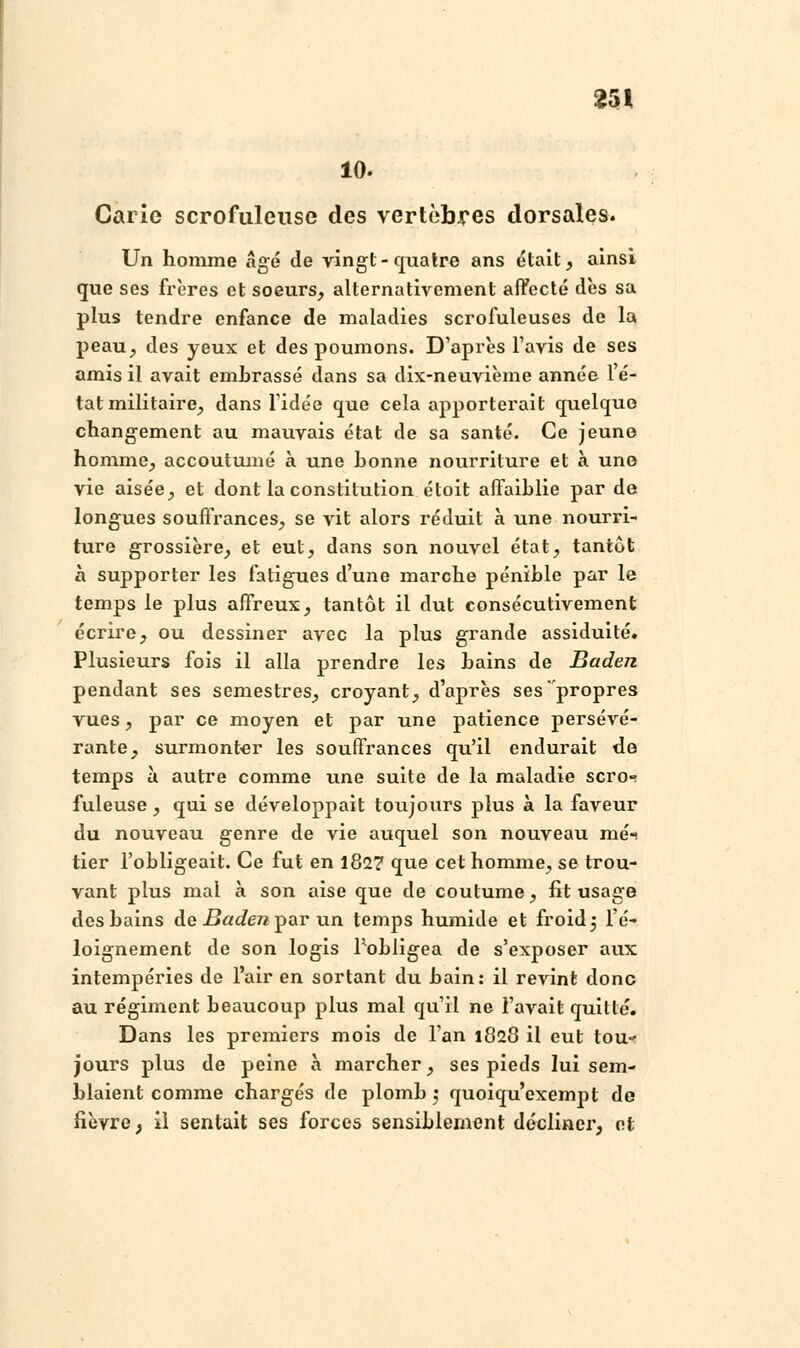 10. Carie scrofulcuse des vertèbres dorsales. Un homme âgé de vingt-quatre ans était, ainsi que ses frères et soeurs, alternativement affecté dès sa plus tendre enfance de maladies scrofuleuses de la peau, des yeux et des poumons. D'après l'avis de ses amis il avait embrassé dans sa dix-neuvième année lé- tatmilitaire, dans l'idée que cela apporterait quelque changement au mauvais état de sa santé. Ce jeune homme, accoutumé à une bonne nourriture et à une vie aisée, et dont la constitution étoit affaiblie par de longues souffrances, se vit alors réduit à une nourri- ture grossière, et eut, dans son nouvel état, tantôt à supporter les fatigues d'une marche pénible par le temps le plus affreux, tantôt il dut consécutivement écrire, ou dessiner avec la plus grande assiduité. Plusieurs fois il alla prendre les bains de Baden pendant ses semestres, croyant, d'après ses propres vues, par ce moyen et par une patience persévé- rante, surmonter les souffrances qu'il endurait de temps à autre comme une suite de la maladie scro-^ fuleuse , qui se développait toujours plus à la faveur du nouveau genre de vie auquel son nouveau méi tier l'obligeait. Ce fut en 182? que cet homme, se trou- vant plus mal à son aise que de coutume, fit usage des bains de Baden par un temps humide et froid 3 l'é- loignement de son logis Pobligea de s'exposer aux intempéries de l'air en sortant du bain: il revint donc au régiment beaucoup plus mal qu'il ne l'avait quitté. Dans les premiers mois de l'an 1828 il eut tou- jours plus de peine à marcher, ses pieds lui sem- blaient comme chargés de plomb 5 quoiqu'exempt de fièvre, il sentait ses forces sensiblement décliner, et