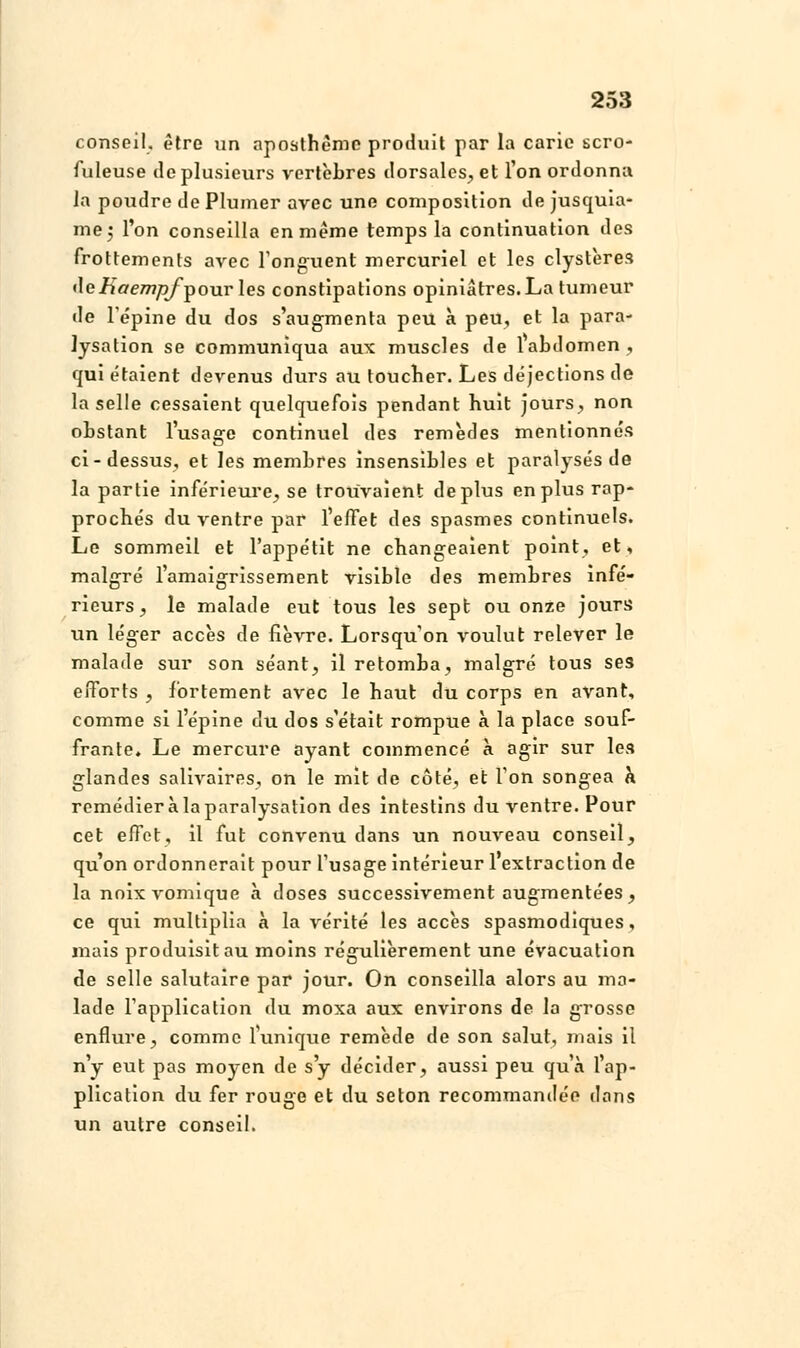 conseil, être un aposthèmc produit par la carie scro- fuleuse de plusieurs vertèbres dorsales., et l'on ordonna la poudre de Plumer avec une composition de jusquia- me; l'on conseilla en même temps la continuation des frottements avec l'onguent mercuriel et les clystères i\eKaempf^> ourles constipations opiniâtres. La tumeur de l'épine du dos s'augmenta peu à peu, et la para- Jysation se communiqua aux muscles de 1 abdomen, qui étaient devenus durs au toucher. Les déjections de la selle cessaient quelquefois pendant huit jours, non ohstant l'usage continuel des remèdes mentionnés ci-dessus, et les membres insensibles et paralysés de la partie inférieure, se trouvaient déplus en plus rap- prochés du ventre par l'effet des spasmes continuels. Le sommeil et l'appétit ne changeaient point, et, malgré l'amaigrissement visible des membres infé- rieurs, le malade eut tous les sept ou onze jours lin léger accès de fièvre. Lorsqu'on voulut relever le malade sur son séant, il retomba, malgré tous ses efforts , fortement avec le haut du corps en avant, comme si l'épine du dos s'était rompue à la place souf- frante. Le mercure ayant commencé à agir sur les glandes salivaires, on le mit de côté, et Ton songea h remédier à la paralysation des intestins du ventre. Pour cet effet, il fut convenu dans un nouveau conseil, qu'on ordonnerait pour l'usage intérieur 1 extraction de la noîxvomique à doses successivement augmentées, ce qui multiplia à la vérité les accès spasmodiques, mais produisit au moins régulièrement une évacuation de selle salutaire par jour. On conseilla alors au ma- lade l'application du moxa aux environs de la grosse enflure, comme l'unique remède de son salut, mais il n'y eut pas moyen de s'y décider, aussi peu qu'à l'ap- plication du fer rouge et du selon recommandée dans un autre conseil.