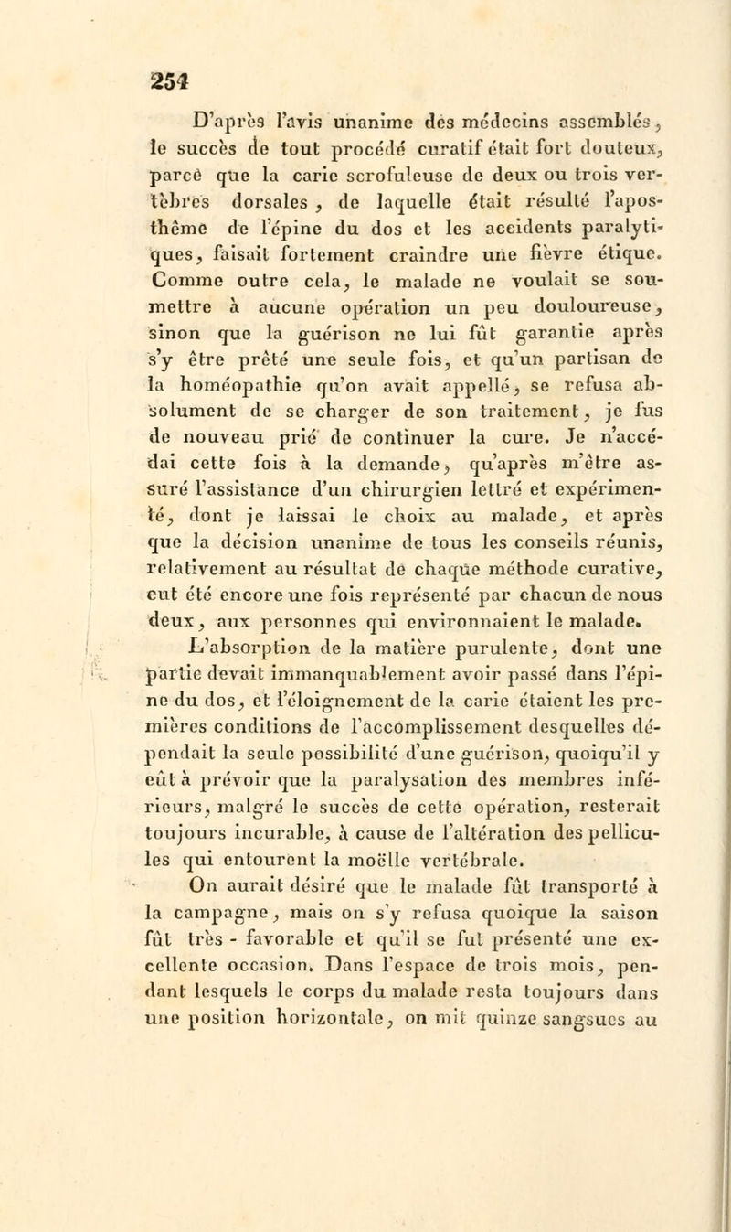 D'après l'avis unanime des médecins assemblés, le succès de tout procédé curatif était fort douteux, parce que la carie scrofuleuse de deux ou trois ver- tèbres dorsales , de laquelle était résulté l'apos- thême de l'épine du dos et les accidents paralyti- ques, faisait fortement craindre une fièvre étique. Comme outre cela, le malade ne voulait se sou- mettre à aucune opération un peu douloureuse, sinon que la guérison ne lui fût garantie après s'y être prêté une seule fois, et qu'un partisan de la homéopathie qu'on avait appelle, se refusa ab- solument de se charger de son traitement, je fus de nouveau prié de continuer la cure. Je n'accé- dai cette fois a la demande, qu'après m'être as- suré l'assistance d'un chirurgien lettré et expérimen- té, dont je laissai le choix au malade, et après que la décision unanime de tous les conseils réunis, relativement au résultat de chaque méthode curative, eut été encore une fois représenté par chacun de nous deux, aux personnes qui environnaient le malade. L'absorption de la matière purulente, dont une partie devait immanquablement avoir passé dans l'épi- ne du clos, et l'éloignement de la carie étaient les pre- mières conditions de l'accomplissement desquelles dé- pendait la seule possibilité d'une guérison, quoiqu'il y eût à prévoir que la paralysalion des membres infé- rieurs, malgré le succès de cette opération, resterait toujours incurable, à cause de l'altération des pellicu- les qui entourent la moelle vertébrale. On aurait désiré que le malade fût transporté à la campagne, mais on s'y refusa quoique la saison fût très - favorable et qu il se fut présenté une ex- cellente occasion. Dans l'espace de trois mois, pen- dant lesquels le corps du malade resta toujours dans une position horizontale, on mit quinze sangsues au