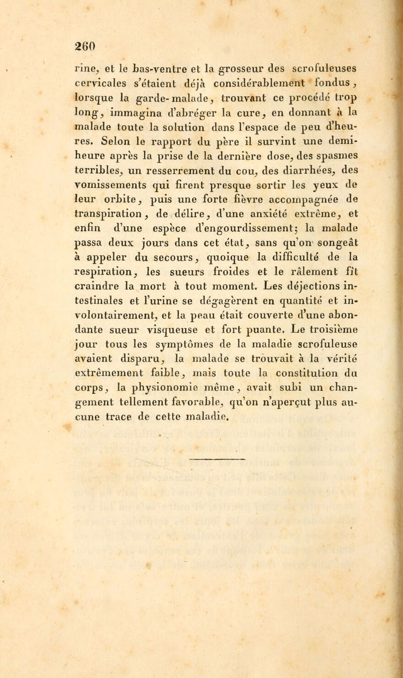 rine, et le bas-ventre et la grosseur des scrofuleuses cervicales s'étaient déjà considérablement fondus, lorsque la garde-malade, trouvant ce procédé trop long, immagina d'abréger la cure, en donnant à la malade toute la solution dans l'espace de peu d'heu- res. Selon le rapport du père il survint une demi- heure après la prise de la dernière dose, des spasmes terribles, un resserrement du cou, des diarrhées, des vomissements qui firent presque sortir les yeux de leur orbite, puis une forte fièvre accompagnée de transpiration, de délire, d'une anxiété extrême, et enfin d'une espèce d'engourdissement; la malade passa deux jours dans cet état, sans qu'on songeât à appeler du secours, quoique la difficulté de la respiration, les sueurs froides et le râlement fit craindre la mort à tout moment. Les déjections in- testinales et l'urine se dégagèrent en quantité et in- volontairement, et la peau était couverte dune abon- dante sueur visqueuse et fort puante. Le troisième jour tous les symptômes de la maladie scrofuleuse avaient disparu, la malade se trouvait à la vérité extrêmement faible, mais toute la constitution du corps, la physionomie même, avait subi un chan- gement tellement favorable, qu'on n'aperçut plus au- cune trace de cette maladie.
