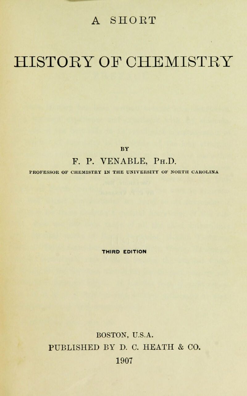 A SHOET HISTORY OF CHEMISTRY BY F. P. VENABLE, Ph.D. PROFESSOR OF CHEMISTRY LN THE UNIVERSITY OF NORTH CAROLINA THIRD EDITION BOSTON, U.S.A. PUBLISHED BY D. C. HEATH & CO. 1907