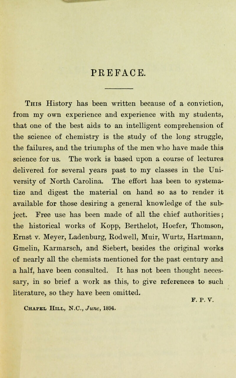 PREFACE. This History has been written because of a conviction, from my own experience and experience with my students, that one of the best aids to an intelligent comprehension of the science of chemistry is the study of the long struggle, the failures, and the triumphs of the men who have made this science for us. The work is based upon a course of lectures delivered for several years past to my classes in the Uni- versity of North Carolina. The effort has been to systema- tize and digest the material on hand so as to render it available for those desiring a general knowledge of the sub- ject. Free use has been made of all the chief authorities; the historical works of Kopp, Berthelot, Hoefer, Thomson, Ernst v. Meyer, Ladenburg, Eodwell, Muir, Wurtz, Hartmann, Gmelin, Karmarsch, and Siebert, besides the original works of nearly all the chemists mentioned for the past century and a half, have been consulted. It has not been thought neces- sary, in so brief a work as this, to give references to such literature, so they have been omitted. P. P. V. Chapel Hill, N.C., June, 189J.