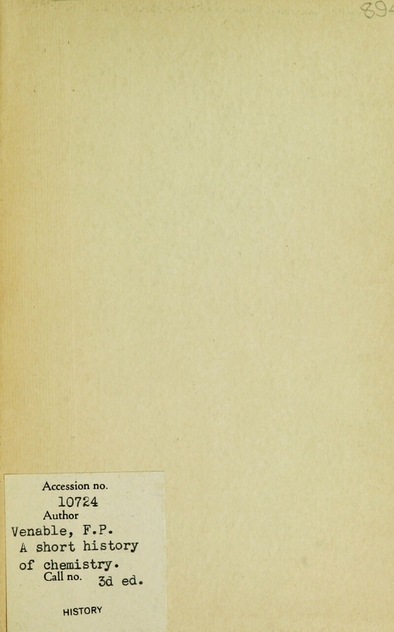<£9- Accession no. 10724 Author Venable, F.P. A short history of chemistry. Call no. 5d ed. HISTORY
