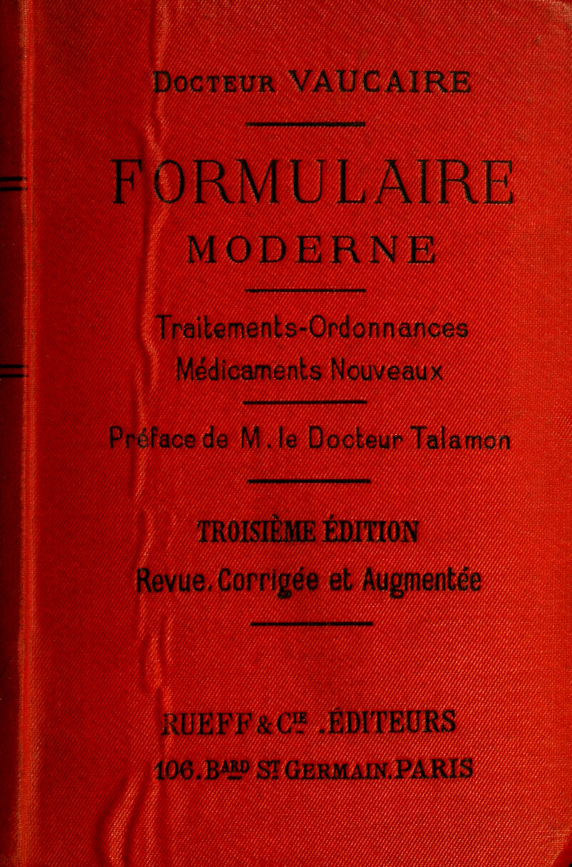 Docteur VAUCAIRE FORMULAIRE MODERNE Traitements-Ordonnances Médicaments Nouveaux Pi face de M. le Docteur Talarncn TROISIÈME ÉDITION Revue, Corrigée et Augmentée , i EFF&C1? .ÉDITEURS 106.B4ÎP SÏGermain.PARI: