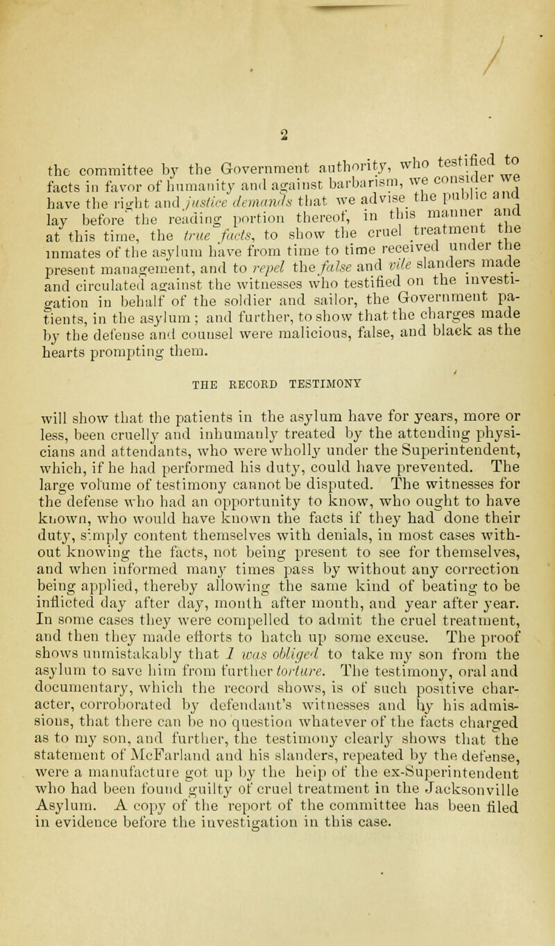 the committee by the Government authority, who testified to facts in favor of humanity and against barbarism, we consider we have the right and justice demands that we advise the puDlic ana lay before' the reading portion thereof, in this manner and at this time, the true facts, to show the cruel treatment the inmates of the asylum have from time to time received under the present management, and to repel the false and vile slanders made and circulated against the witnesses who testified on the investi- gation in behalf of the soldier and sailor, tbe Government pa- tients, in the asylum; and further, to show that the charges made by the defense and counsel were malicious, false, and black as the hearts prompting them. THE RECORD TESTIMONY will show that the patients in the asylum have for years, more or less, been cruelly and inhumanly treated by the attending physi- cians and attendants, who were wholly under the Superintendent, which, if he had performed his duty, could have prevented. The large volume of testimony cannot be disputed. The witnesses for the defense who had an opportunity to know, who ought to have known, who would have known the facts if they had done their duty, simply content themselves with denials, in most cases with- out knowing the facts, not being present to see for themselves, and when informed many times pass by without any correction being applied, thereby allowing the same kind of beating to be inflicted day after day, month after month, and year after year. In some cases they were compelled to admit the cruel treatment, and then they made efforts to hatch up some excuse. The proof shows unmistakably that 1 was obliged to take my son from the asylum to save him from further torture. The testimony, oral and documentary, which the record shows, is of such positive char- acter, corroborated by defendant's witnesses and by his admis- sions, that there can be no question whatever of the facts charged as to my son, and further, tbe testimony clearly shows that tbe statement of McFarland and his slanders, repeated by the defense, were a manufacture got up by the help of the ex-Superintendent who had been found guilty of cruel treatment in the Jacksonville Asylum. A copy of the report of the committee has been hied in evidence before the investigation in this case.