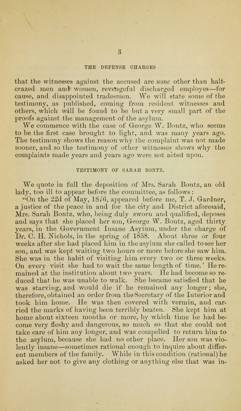 THE DEFENSE CHARGES that the witnesses against the accused are none other than half- crazed men and women, reveligeful discharged employes—for cause, and disappointed tradesmen. We will state some of the testimony, as published, coming from resident witnesses and others, which will be found to be but a very small part of the proofs against the management of the asylum. We commence with the case of George VV. Bontz, who seems to be the first case brought to light, and was many years ago. The testimony shows the reason why the complaint was not made sooner, and so the testimony of other witnesses shows why the complaints made years and years ago were not acted upon. TESTIMONY OF SARAH BONTZ. We quote in full the deposition of Mrs. Sarah Bontz, an old lady, too ill to appear before the committee, as follows: On the 22d of May, 1816, appeared before me, T. J. Gardner, a justice of the peace in and for the city and District aforesaid, Mrs. Sarah Bontz, who, being duly sworn and qualified, deposes and says that she placed her son, George W. Bontz, aged thirty years, in the Government Insane Asylum, under the charge of Br. C. H. Nichols, in the spring of 1858. About three or four weeks after she had placed him in the asylum she called tosee her son, and was kept waiting two hours or more before she saw him. She was in the habit of visiting him every two or three weeks. On every visit she had to wait the same length of time.' He re- mained at the institution about two years. He had become so re- duced that he was unable to walk. She became satisfied that he was starving, and would die if he remained any longer; she, therefore, obtained an order from the Secretary of the Interior and took him home. He was then covered with vermin, and car- ried the marks of having been terribly beaten. She kept him at home about sixteen months or more, by which time he had be- come very fleshy and dangerous, so much so that she could not take care of him any longer, and was compelled to return him to the asylum, because she had no other place. Her son was vio- lently insane—sometimes rational enough to inquire about differ- ent members of the family. While in this condition (rational) he asked her not to give any clothing or anything else that was in-