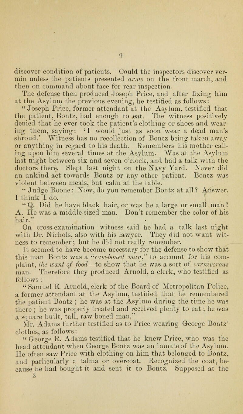 discover condition of patients. Could the inspectors discover ver- min unless the patients presented arms on the front march, and then on command ahout face for rear inspection. The defense then produced Joseph Price, and after fixing him at the Asylum the previous evening, he testified as follows: Joseph Price, former attendant at the Asyium, testified that the patient, Bontz, had enough to ,eat. The witness positively denied that he ever took the patient's clothing or shoes and wear- ing them, saying: 'I would just as soon wear a dead man's shroud.' Witness has no recollection of Bontz being taken away or anything in regard to his death. Remembers his mother call- ing upon him several times at the Asylum. Was at the Asylum last night between six and seven o'clock, and had a talk with the doctors there. Slept last night on the ISTavy Yard. Never did an unkind act towards Bontz or any other patient. Bontz was violent between meals, but calm at the table.  J udge Boone: Now, do you remember Bontz at all ? Answer. I think I do.  Q. Did he have black hair, or was he a large or small man ? A. He was a middle-sized man. Don't remember the color of his hair. On cross-examination witness said he had a talk last night with Dr. Nichols, also with his lawyer. They did not want wit- ness to remember; but lie did not really remember. It seemed to have become necessary for the defense to show that this man Bontz was a raw-boned man to account for his com- plaint, the want of food—to show that he was a sort of carnivorous man. Therefore they produced Arnold, a clerk, who testified as follows:  Samuel E. Arnold, clerk of the Board of Metropolitan Police, a former attendant at the Asylum, testified that he remembered the patient Bontz ; he was at the Asylum during the time he was there ; he was properly treated and received plenty to eat: he was a square built, tall, raw-boned man. Mr. Adams further testified as to Price wearing George Bontz' clothes, as follows:  George R. Adams testified that he knew Price, who was the head attendant when George Bontz was an inmate of the Asylum. He often saw Price with clothing on him that belonged to Bontz, and parlicularly a talma or overcoat. Recognized the coat, be- cause he had bought it and sent it to Bontz. Supposed at the 2