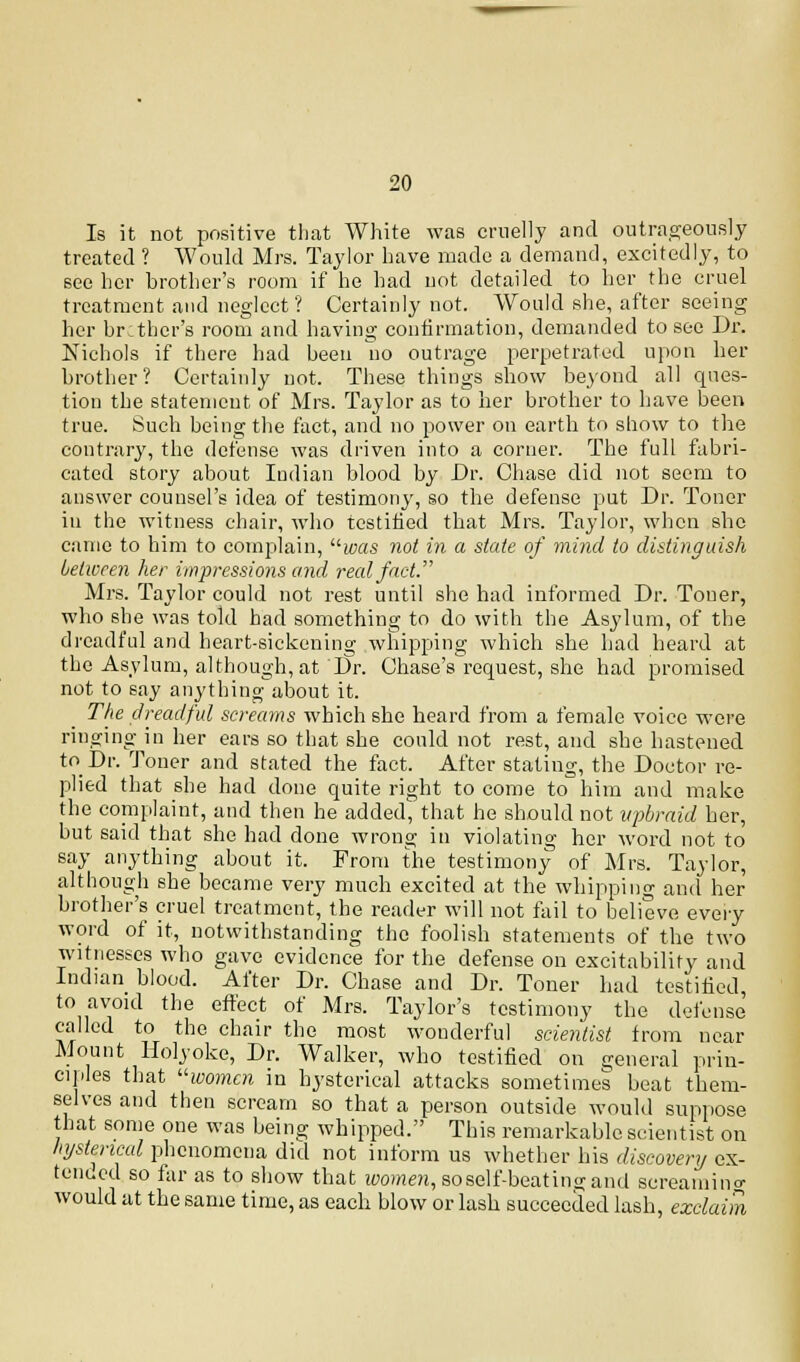 Is it not positive that White was cruelly and outrageously treated ? Would Mrs. Taylor have made a demand, excitedly, to see her brother's room if he had not detailed to her the cruel treatment and neglect? Certainly not. Would she, after seeing her brother's room and having confirmation, demanded to see Dr. Nichols if there had been no outrage perpetrated upon her brother? Certainly not. These things show beyond all ques- tion the statement of Mrs. Taylor as to her brother to have been true. Such being the fact, and no power on earth to show to the contrary, the defense was driven into a corner. The full fabri- cated story about Indian blood by Dr. Chase did not seem to answer counsel's idea of testimony, so the defense put Dr. Toner in the witness chair, who testified that Mrs. Taylor, when she came to him to complain, was not in a state of mind to distinguish between her impressions and real fact. Mrs. Taylor could not rest until she had informed Dr. Touer, who she was told had something to do with the Asylum, of the dreadful and heart-sickening whipping which she had heard at the Asylum, although, at Dr. Chase's'request, she had promised not to say anything about it. The dreadful screams which she heard from a female voice were ringing in her ears so that she could not rest, and she hastened to Dr. Toner and stated the fact. After stating, the Doctor re- plied that she had done quite right to come to him and make the complaint, and then he added, that he should not upbraid her, but said that she had done wrong in violating her word not to say anything about it. From the testimony of Mrs. Taylor, although she became very much excited at the whipping and her brother's cruel treatment, the reader will not fail to believe every word of it, notwithstanding the foolish statements of the two witnesses who gave evidence for the defense on excitability and Indian blood. After Dr. Chase and Dr. Toner had testified, to avoid the effect of Mrs. Taylor's testimony the defense called to the chair the most wonderful scientist from near Mount Holyoke, Dr. Walker, who testified on general prin- ciples that women in hysterical attacks sometimes beat them- selves and then scream so that a person outside would suppose that some one was being whipped. This remarkable scientist on hysterical phenomena did not inform us whether his discovery ex- tended so far as to show that women, soself-beatino; and screainino- would at the same time, as each blow or lash succeeded lash, exclaim