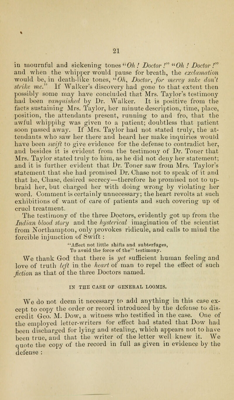 in mournful and sickening tones *■'■ Oh ! Doctor ! Oh ! Doctor ! and when the whippcr would pause for breath, the exclamation would be, in death-like tones, OA, Doctor, for mercy sake don't strike me. If Walker's discovery had gone to that extent then possibly some may have concluded that Mrs. Taylor's testimony had been vanquished by Dr. Walker. It is positive from the facts sustaining Mrs. Taylor, her minute description, time, place, position, the attendants present, running to and fro, that the awful whipping was given to a patient; doubtless that patient soon passed away. If Mrs. Taylor had not stated truly, the at- tendants who saw her there and heard her make inquiries would have been swift to give evidence for the defense to contradict her, and besides it is evident from the testimony of Dr. Toner that Mrs. Taylor stated truly to him, as he did not deny her statement; and it is further evident that Dr. Toner saw from Mrs. Taylor's statement that she had promised Dr. Chase not to speak of it and that he, Chase, desired secrecy—therefore he promised not to up- braid her, but charged her with doing wrong by violating her word. Comment is certainly unnecessary; the heart revolts at such exhibitions of want of care of patients and such covering up of cruel treatment. The testimony of the three Doctors, evidently got up from the Indian blood story and the hysterical imagination of the scientist from Northampton, only provokes ridicule, and calls to mind the forcible injunction of Swift : Affect not little shifts and subterfuges, To avoid the force of the testimony. We thank God that there is yet sufficient human feeling and love of truth left in the heart of man to repel the effect of such fiction as that of the three Doctors named. IN THE CASE OF GENERAL LOOMIS. We do not deem it necessary to add anything in this case ex- cept to copy the order or record introduced by the defense to dis- credit Geo. M. Dow, a witness who testified in the case. One of the employed letter-writers for effect had stated that Dow had been discharged for lying and stealing, which appears not to have been true, and that the writer of the letter well knew it. We quote the copy of the record in full as given in evidence by the defense :