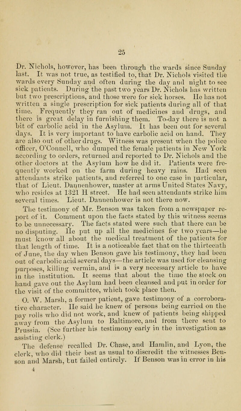 Dr. Nichols, however, has been through the wards since Sunday last. It was not true, as testified to, that Dr. Nichols visited the wards every Sunday and often during the day and night to see sick patients. During the past two years Dr. Nichols has written but two prescriptions, and those were for sick horses. Ho has not written a single prescription for sick patients during all of that time. Frequently they ran out of medicines and drugs, and there is great delay in furnishing them. To-day there is not a bit of carbolic acid in the Asylum. It has been out for several days. It is very important to have carbolic acid on hand. They are also out of other drugs. Witness was present when the police officer, O'Connell, who dumped the female patients in New York according to orders, returned and reported to Dr. Nichols and the other doctors at the Asylum how he did it. Patients were fre- quently worked on the farm during heavy rains. Had seeu attendants strike patients, and referred to one case in particular, that of Lieut. Dannenhowcr, master at arms United States Navy, who resides at 1321 II street. He had seeu attendants strike him several times. Lieut. Dannenhowcr is not there now. The testimony of Mr. Benson was taken from a newspaper re- port of it. Comment upon the facts stated by this witness seems to be unnecessary. The facts stated were such that there can be no disputing, lie put up all the medicines for two years—he must know all about the medical treatment of the patients for that length of time. It is a noticeable fact that on the thirteenth of June, the day when Benson gave his testimony, they had been out of carbolic acid several days—the article was used for cleansing purposes, killing vermin, and is a very necessary article to have in the institution. It seems that about the time the stock on hand 2;ave out the Asylum had been cleansed and put in order for the visit of the committee, which took place then. O. W. Marsh, a former patient, gave testimony of a corrobora- tive character. He said ho knew of persons being carried on the pay rolls who did not work, and knew of patients being shipped away from the Asylum to Baltimore, and trom there sent to Prussia. (See further his testimony early in the investigation as assisting clerk.) The defense recalled Dr. Chase, and Hamlin, and Lyon, the clerk, who did their best as usual to discredit the witnesses Ben- sou and Marsh, tut failed entirely. If Benson was in error in his 4