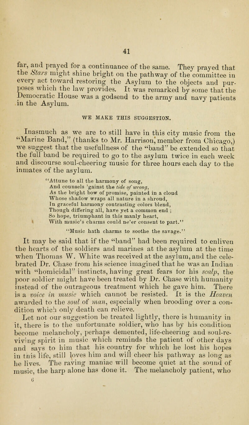 far, and prayed for a continuance of the same. They prayed that the Stars might shine bright on the pathway of the committee in every act toward restoring the Asylum to the objects and pur- poses which the law provides. It was remarked by some that the Democratic House was a godsend to the army and navy patients in the Asylum. WE MAKE THIS SUGGESTION. Inasmuch as we are to still have in this city music from the Marine Band, (thanks to Mr. HarrisonJ member from Chicago,) we suggest that the usefulness of the band be extended so that the full band be required to go to the asylum twice in each week and discourse soul-cheering music for three hours each day to the inmates of the asylum. Attune to all the harmony of song, And counsels 'gainst the tide of wrong, As the bright bow of promise, painted in a cloud Whose shadow wraps all nature in a shroud, Tn graceful harmony contrasting colors blend, Though differing all, have yet a common end ; So hope, triumphant in this manly heart, With music's charms could ne'er consent to part. Music hath charms to soothe the savage. It may be said that if the baud had been required to enliven the hearts of the soldiers and marines at the asylum at the time when Thomas W. White was received at the asylum, and the cele- brated Dr. Chase from his science imagined that he was an Indian with homicidal instincts, having great fears for his scalp, the poor soldier might have been treated by Dr. Chase with humanity instead of the outrageous treatment which he gave him. There is a voice in music which cannot be resisted. It is the Heaven awarded to the soul of man, especially when brooding over a con- dition which only death can relieve. Let not our suggestion be treated lightly, there is humanity in it, there is to the unfortunate soldier, who has by his condition become melancholy, perhaps demented, life-cheering aud soul-re- vivino-spirit in music which reminds the patient of other days and says to him that his country for which he lost his hopes in this life, still loves him and will cheer his pathway as long as he lives. The raving maniac will become quiet at the sound of music, the harp alone has done it. The melancholy patient, who G