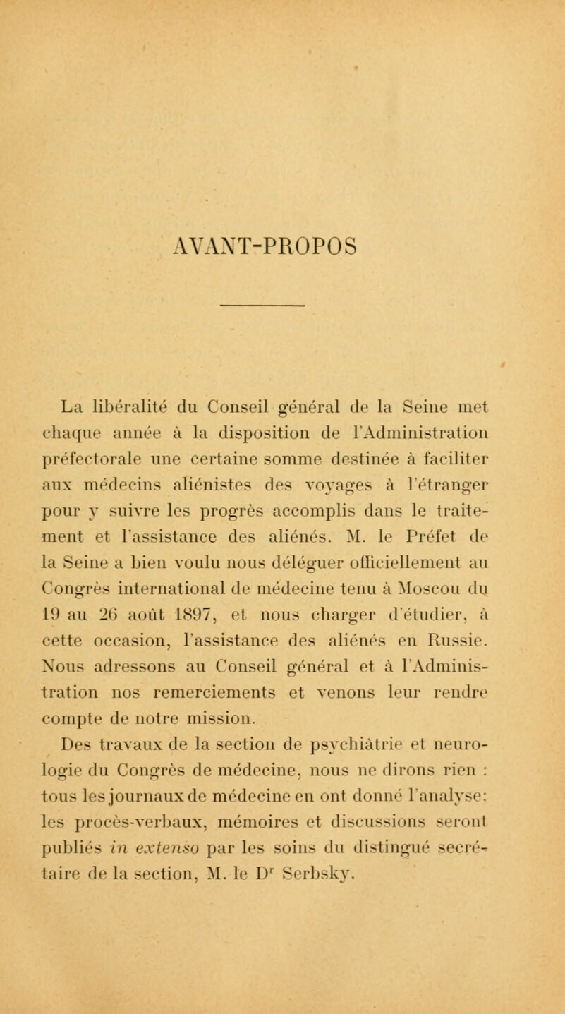 AYANT-PROPOS La libéralité du Conseil général de la Seine met chaque année à la disposition de l'Administration préfectorale une certaine somme destinée à faciliter aux médecins aliénistes des voyages à l'étranger pour y suivre les progrès accomplis dans le traite- ment et l'assistance des aliénés. M. le Préfet de la Seine a bien voulu nous déléguer officiellement au Congrès international de médecine tenu à Moscou du 11» au 20 août 1897, et nous charger d'étudier, à cette occasion, l'assistance des aliènes en Russie. Nous adressons au Conseil général et à l'Adminis- tration nos remerciements et venons leur rendre compte de notre mission. Des travaux de la section de psychiatrie e1 neuro- logie du Congrès de médecine, nous ne dirons rien : tous les journaux de médecine en ont donné l'analyse; les procès-verbaux, mémoires et discussions seront publiés in extenso par les soins du distingué seeré- taire de la section, M. le Dr Serbsky,