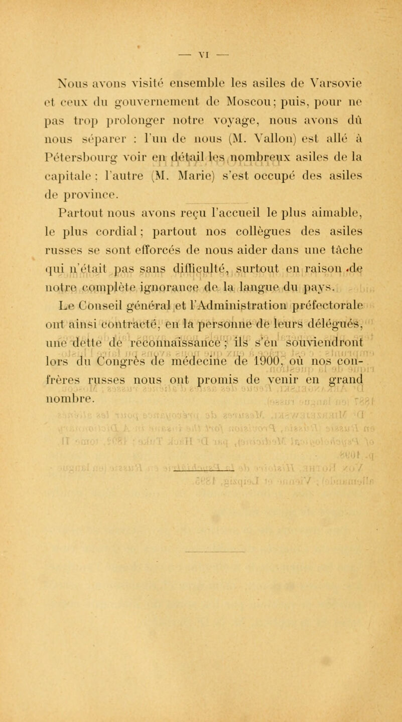 VI Nous avons visité ensemble les asiles de Varsovie el ceux du gouvernement de Moscou; puis, pour ne |»as trop prolonger notre voyage, nous avons dû nous séparer : l'un de nous (M. Vallon) és1 allé à Pétersbourg voir en détail les nombreux asiles de la capitale : l'autre (SI. Marie) s'est occupé des asiles de province. Partout nous avons reçu l'accueil le plus aimable, le plus cordial ; partout nos collègues des asiles russes se sont efforcés de nous aider dans une tâche qui n'était pas sans dilliculté, surtout en raison.de notre complète ignorance de la langue du pays. Le Conseil général et l'Administration préfectorale ont ainsi contracté, en la personne de leurs délégués. une dette de reconnaissance; ils s'en souviendront lors du Congres de médecine de 1000. où nos con- frères russes nous ont promis de venir en grand nombre.