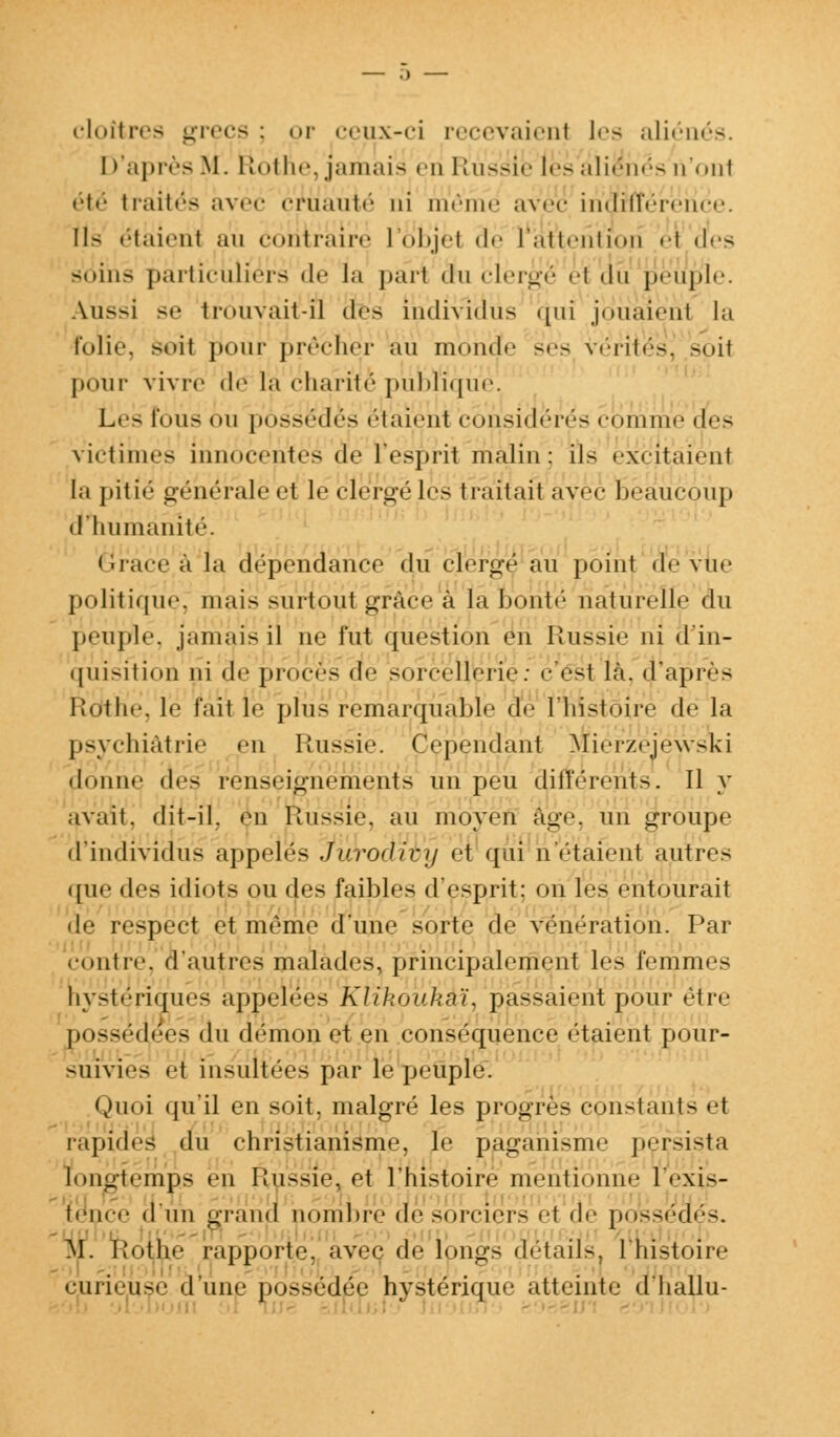cloîtres grecs : or ceux-ci recevaient les aliénés. D'après M. Uni lu'.jamais en Russie les aliénés n'onl • •il- traités avec cruauté ni mê avec indruêrehce. Il- étaient au contraire I objei âé l attention h <!•■> soins particuliers de la part «lu clergé '•! du peuple. Aussi se ti»>uvait-il des individus qui joiïaienl la folie, soit pour prêcher au moud.' ses vérités^ spil pour vivre de la charité' publique. Lr> fous «m possèdes étaient considérés comme des victimes innocentes de l'esprit malin: ils exçitaïehl la pitié générale et le clergé les traitait avec Beaucoup d'humanité. Grâce a la dépendance du cierge au point de vue politique, mais surtout grâce à la bonté naturelle du peuple, jamais il ne fut question en Russie ni d'in- quisition ni de procès de sorcellerie: césl là. d'après Rothe. le l'ait le plus remarquable de l'histoire de la psychiatrie en Russie. Cependant Miérzéiewsiri donne (\f> renseignements un peu différents. Il y avait, dit-il. en Russie, au moyêfi âgé, un groupe d'individus appelés Jurodivy et qui n'étaient autres que (\*^ idiots ou des faibles d'esprit: on les entourait de respect et même d'une sorte de vénération. Par contre, d'autres malades, principalement les femmes hystériques appelées Ktikoukkï, passaient pour être possédées du démon et en conséquence étaient pour- suivies et insultées par le peuple. Quoi qu'il en soit, malgré les progrès constants <-t rapides du christianisme, le paganisme persista long-temps en Russie, et l'histoire mentionne lVxis- Èence d'un grand nombre de sorciers et de possédés. M. Rothe rapporte, avec de longs détails, 1 histoire curieuse à une possédée hystérique atteinte d'hallu-