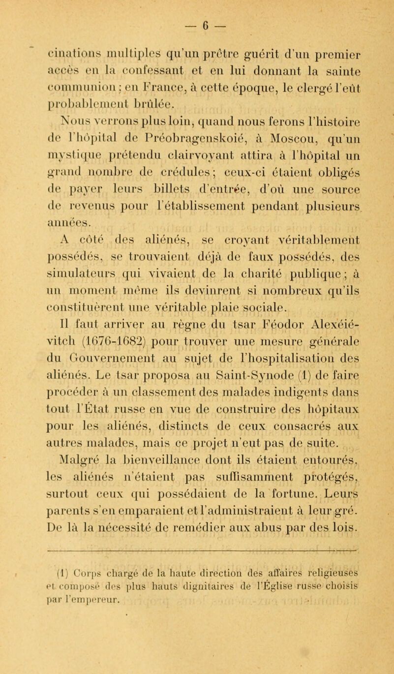 (•imitions multiples qu'un prêtre guérit d'un premier accès en la confessant et en lui donnant la sainte communion : en France, à cette époque, le clergé l'eût probablement brûlée. Nous verrons plus loin, quand nous ferons l'histoire de l'hôpital de Préobragenskoié, à Moscou, qu'un mystique prétendu clairvoyant attira à l'hôpital un grand nombre de crédules; ceux-ci étaient obligés de payer leurs billets d'entrée, d'où une source de revenus pour l'établissement pendant plusieurs années. A côté des aliénés, se croyant véritablement possédés, se trouvaient déjà de faux possédés, des simulateurs qui vivaient de la charité publique; à un moment même ils devinrent si nombreux qu'ils constituèrent une véritable plaie sociale. Il faut arriver au règne du tsar Féodor Alexéié- vitch (167G-1682) pour trouver une mesure générale du Gouvernement au sujet de l'hospitalisation des aliénés. Le tsar proposa au Saint-Synode (1) de faire procéder à un classement des malades indigents dans tout l'État russe en vue de construire des hôpitaux pour les aliénés, distincts de ceux consacrés aux autres malades, mais ce projet n'eut pas de suite. Malgré la bienveillance dont ils étaient entourés, les aliénés n'étaient pas suffisamment protégés, surtout ceux qui possédaient de la fortune. Leurs parents s'en emparaient et l'administraient à leur gré. De là la nécessité de remédier aux abus par des lois. I Corps chargé dé l'a haute direction des affaires religieuses '■i composé îles plus hauts dignitaires dé l'Église russe choisis par l'empereur.