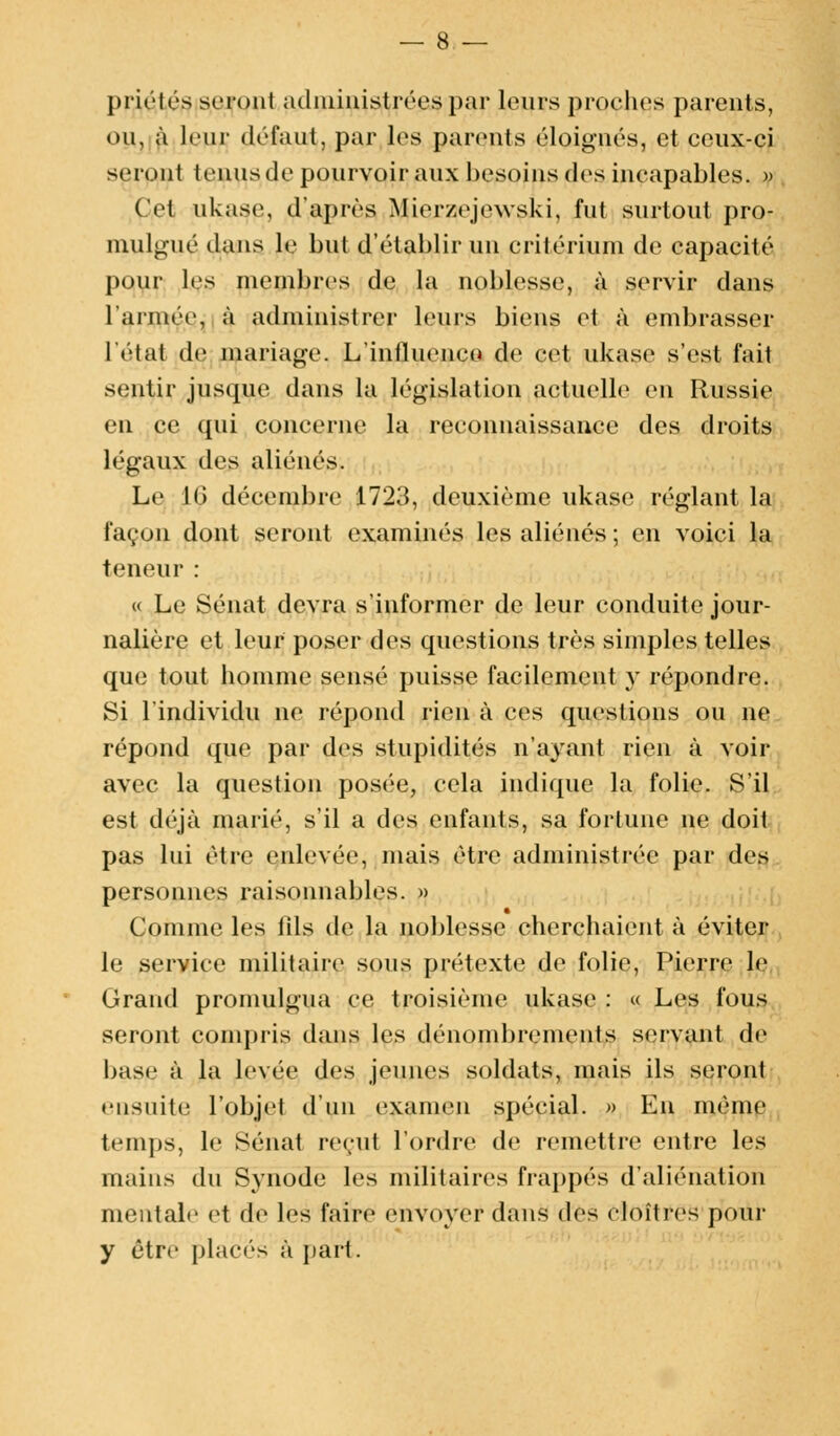 priétés seront administrées par leurs proches parents, ou, à leur défaut, par les parents éloignés, et ceux-ci seront tenus de pourvoir aux besoins des incapables. » Cet ukase, d'après Mierzejewski, fut surtout pro- mulgué dans le but d'établir un critérium de capacité pour les membres de la noblesse, à servir dans l'armée, à administrer leurs biens et à embrasser l'état de mariage. L'influence» de cet ukase s'est fait sentir jusque dans la législation actuelle en Russie en ce qui concerne la reconnaissance des droits légaux des aliénés. Le .10 décembre 1723, deuxième ukase réglant la façon dont seront examinés les aliénés ; en voici la teneur : « Le Sénat devra s'informer de leur conduite jour- nalière et leur poser des questions très simples telles que tout homme sensé puisse facilement y répondre. Si l'individu ne répond rien à ces questions ou ne répond que par des stupidités n'ayant rien à voir avec la question posée, cela indique la folie. S'il est déjà marié, s'il a des enfants, sa fortune ne doit pas lui être enlevée, mais être administrée par des personnes raisonnables. » Comme les fils de la noblesse cherchaient à éviter le service militaire sous prétexte de folie, Pierre le Grand promulgua ce troisième ukase : « Les fous seront conquis dans les dénombrements servant de base à la levée des jeunes soldats, mais ils seront ensuite l'objet d'un examen spécial. » En même temps, le Sénat reçut l'ordre de remettre entre les mains du Synode les militaires frappés d'aliénation mentale et de les faire envoyer dans i\rs cloîtres pour y être places à pari.