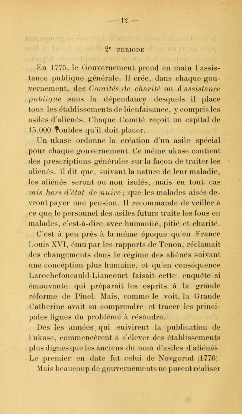 2e PÉRIODE En I77.i. le Gouvernement prend on main l'assis- tance publique générale. 11 crée, dans chaque gou- vernement, des Comité* de aharité ou $a$&i$ta,nce publique sous la dépendance desquels il place lous les établissements de bienfaisance, y compris îles asiles d'aliénés. Chaque Comité reçoit un capital de 1 r>,()00 Toubles qu'il doit placer. Un ukase ordonne la création d'un asile spécial pour chaque gouvernement. Ce même ukase contient des prescriptions générales sur la façon de traiter les aliénés. 11 dit que, suivant la nature de leur maladie, les aliénés seront ou non isolés, mais en tout cas mis hors d'état de nuire ; que les malades aisés de- vront payer une pension. Il recommande de veiller à ce que le personnel des asiles futurs traite les fous en malades, c'est-à-dire avec humanité, pitié et charité. C'est à peu près à la même époque qu'en France Louis XVI, ému par les rapports de Tenon, réclamait des changements dans le régime des aliénés suivant une conception plus humaine, et qu'en conséquence Larochefoucauld-Liancourt faisait cette enquête si émouvante qui préparait les esprits à la grande réforme de Pinel. Mais, comme le voit, la Grande Catherine avait su comprendre et tracer les princi- pales lignes du problème à résoudre. Dès les années, qui suivirent la publication de l'ukase, commencèrent à s'élever des établissements plus dignes que les anciens du nom d'asiles d'aliénés. Le premier en date fut celui de Novgorod 177(1. Mais beaucoup de gouvernements ne purent réaliser