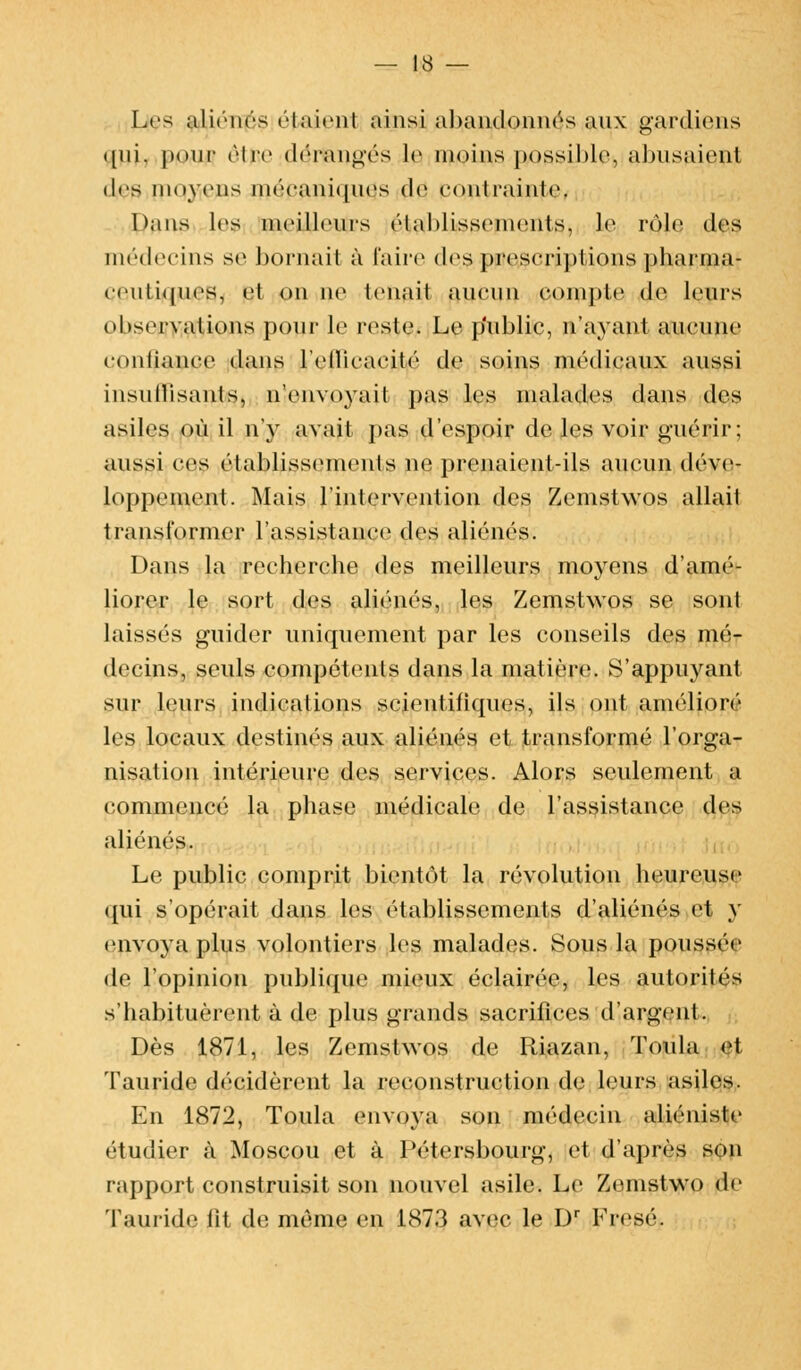 Les aliénés riaient ainsi abandonnés aux gardions <[iii. pour (Ire d^flangés le inoins possible, abusaient des moyens mécaniques de contrainte. Oans les meilleurs établissements, le rôle des médecins se bornait à l'aire des prescriptions pharma- ceutiques, et on ne tenait aucun compte de leurs observations pour le reste. Le public, n'ayant aucune contiauce dans l'ellicacité de soins médicaux aussi insutlisanls, n'envoyait pas les malades dans des asiles où il n'y avait pas d'espoir de les voir guérir; aussi ces établissements ne prenaient-ils aucun déve- loppement. Mais l'intervention des Zemstwos allait transformer l'assistance des aliénés. Dans la recherche des meilleurs moyens d'amé- liorer le sort des aliénés, les Zemstwos se sont laissés guider uniquement par les conseils des mé- decins, seuls compétents dans la matière. S'appuyant sur leurs indications scientifiques, ils ont amélioré les locaux destinés aux aliénés et transformé l'orga- nisation intérieure des services. Alors seulement a commencé la phase médicale de l'assistance des aliènes. Le public comprit bientôt la révolution heureuse qui s'opérait dans les établissements d'aliénés et y envoya plus volontiers les malades. Sous la poussée de l'opinion publique mieux éclairée, les autorités s'habituèrent à de plus grands sacrifices d'argent. Dès 1871, les Zemstwos de Riazan, Toula et Tauride décidèrent la reconstruction de leurs asiles. En 1872, Toula envoya son médecin aliéniste étudier à Moscou et à Pétersbourg, et d'après s<m rapport construisit son nouvel asile. Le Zernstwo de Tauride lit de même en 1873 avec le Dr Fresé.