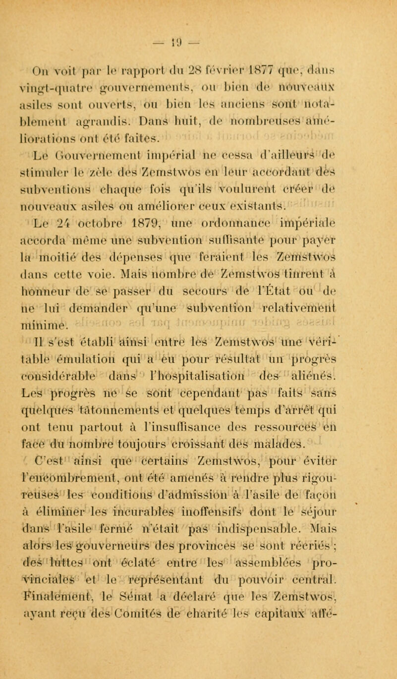 — 11) — ( >n voit par le rapport du 28 février 1S77 que. dans vingt-quatre gouvernements, ou 1 » i * * 11 de nou\eanx asiles sont ouverts1, • >ii bien les anciens sont uota- blèmehl agrandie: Dans luiil, dé no*flbreuse& amé- liorations mil étë faites. Le < iouvernement impérial ne cessa d'ailleurs de stimuler le zèle di>s /cinslwus cm lotir accordant (\r> subventions chaque fuis qu'ils voulurent créer de nouveaux asiles on améliorer ceux existants. Le 24 octobre 1879, une DrldttnftànÉte impériale accorda mi'iiic uno subvention sullisanle pour payer la moitié des dépenses <|ne feraient les Zemstwos dans celle voie. Mais nombre de Zemstwos tinrent à honneur de se passer du secours de l'Etat ou de ne lui demander qu'une subvention relativement minime. 11 s'est établi ainsi entre les Zemstwos une véri- table émulation qui a eu pour résultat un progrès considérable dans l'hospitalisation des aliénés. Les proo-rès ne se sont cependant pas faits sans quelques tâtonnements et quelques temps d'arrêt qui ont tenu partout à l'insuffisance des ressources en face du nombre toujours croissant des malades. C'est ainsi que certains Zemstwos, pour éviter Irnciimbrement, ont été amenés à rendre plus rigou- reuses teS conditions d'admission à l'asile de façon à éliminer les incurables inoffensifs dont le séjour dans l'asile fermé n'était pas indispensable. Mais alors les gouverneurs des provinces se sont iiM-ii('s : dr> luttes ont éclaté entre les assemblées pro- vinciales et le représentant du pouvoir central. Finalement, le Sénat a déclaré que les Zemstwos. ayant reçu des Comités de charité les capitaux allé'-