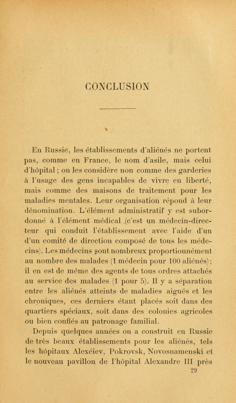 CONCLUSION En Paissie, les établissements d'aliénés ne portent pas, comme en France, le nom d'asile, mais celui d'hôpital ; on les considère non comme des garderies à L'usage des gens incapables de vivre en liberté, mais comme des maisons de traitement pour les maladies mentales. Leur organisation répond à leur dénomination. L'élément administratif y est subor- donné à l'élément médical (c'est un médecin-direc- teur qui conduit l'établissement avec l'aide d'un d'un comité de direction composé de tous les méde- cins). Les médecins sont nombreux proportionnément au nombre des malades (1 médecin pour 100 aliénés); il en est de même des agents de tous ordres attachés au service des malades (1 pour 5). Il y a séparation entre les aliénés atteints de maladies aiguës et les chroniques, ces derniers étant placés soit dans des quartiers spéciaux, soit dans des colonies agricoles ou bien confiés au patronage familial. Depuis quelques années on a construit en Russie de très beaux établissements pour les aliénés, tels les hôpitaux Alexéiev, Pokrovsk, Novosnamenski et le nouveau pavillon de l'hôpital Alexandre III près 29