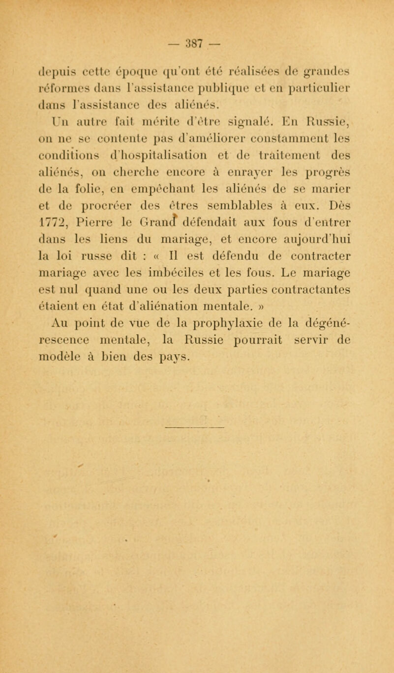 depuis cette époque qu'onl été réalisées de grandes réformes dans L'assistance publique el en particulier dans l'assistance des aliénés. lu autre l'ait mérite d'être signalé. En Russie, on ne se contente pas d'améliorer constammenl les conditions d.'hospitalisation ei de traitement des aliénés, on cherche encore à enrayer les progrès de la folie, en empêchanl 1rs aliénés de se marier et de procréer des êtres semblables à eux. Dès 1772, Pierre le Grand défendait aux fous d'entrer dans les liens du mariage, el encore aujourd'hui la loi russe dit : « Il est défendu de contracter mariage avec les imbéciles et les fous. Le mariage est nul quand une ou les deux parties contractantes liaient en état d'aliénation mentale. » Au point de vue de la prophylaxie de la dégéné- rescence mentale, la Russie pourrait servir de modèle à bien des pays.