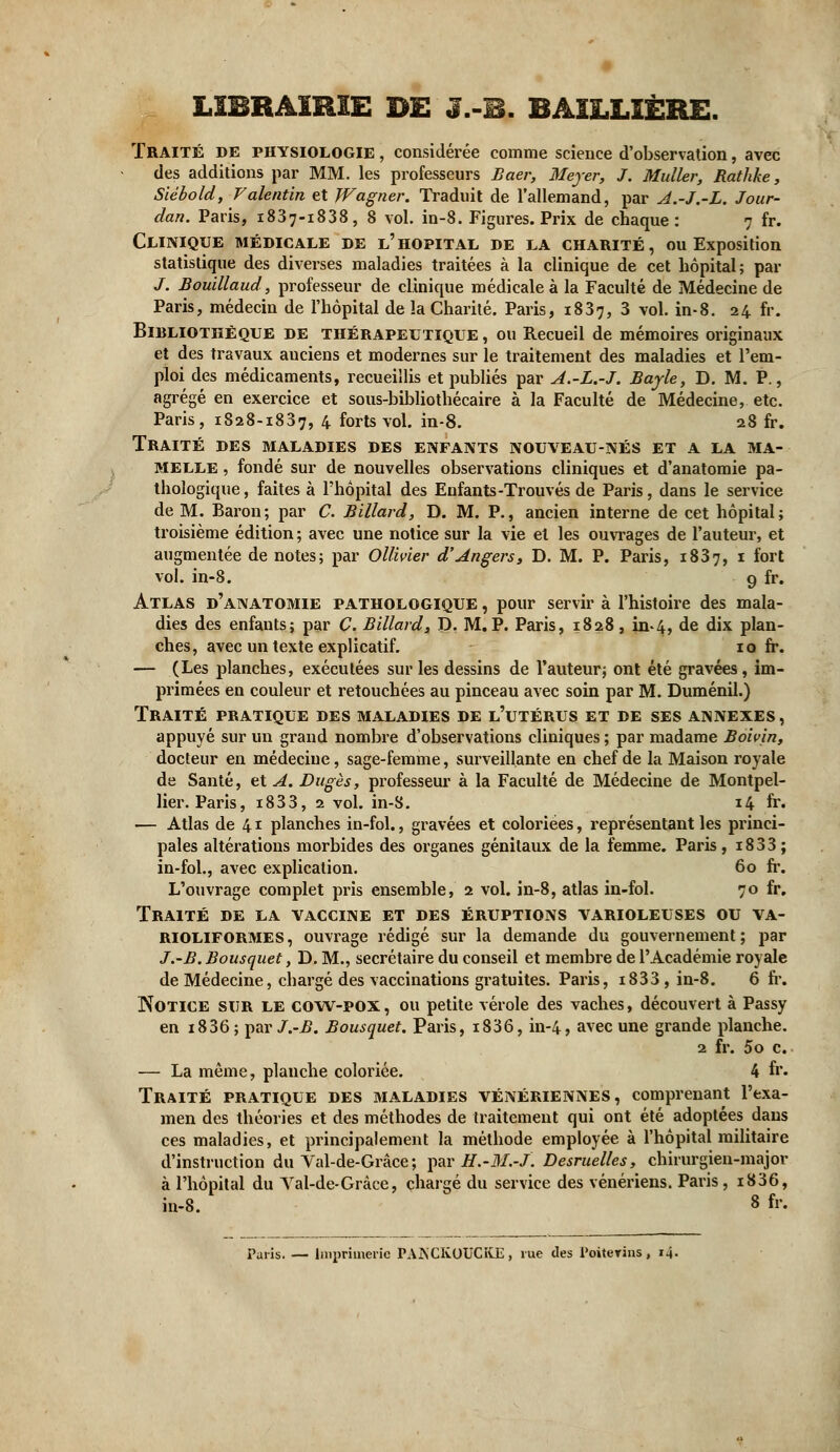 LIBRAIRIE DE J.-B. BAILLIÈRE. Traité de physiologie , considérée comme science d'observation, avec des additions par MM. les professeurs Baer, Meyer, J. Muller, Rathke, Siébold, Valentin et Wagner. Traduit de l'allemand, par A.-J.-L. Jour- dan. Paris, 1837-1838, 8 vol. in-8. Figures. Prix de chaque : 7 fr. Clinique médicale de l'hôpital de la charité, ou Exposition statistique des diverses maladies traitées à la clinique de cet hôpital; par /. Bouillaud, professeur de clinique médicale à la Faculté de Médecine de Paris, médecin de l'hôpital de la Charité. Paris, 1837, 3 vol. in-8. 24 fr. Bibliothèque de thérapeutique , ou Recueil de mémoires originaux et des travaux auciens et modernes sur le traitement des maladies et l'em- ploi des médicaments, recueillis et publiés par A.-L.-J. Bayle, D. M. P., agrégé en exercice et sous-bibliothécaire à la Faculté de Médecine, etc. Paris, 1828-1837, 4 forts vol. in-8. 28 fr. Traité des maladies des enfants nouveau-nés et a la ma- melle , fondé sur de nouvelles observations cliniques et d'anatomie pa- thologique , faites à l'hôpital des Enfants-Trouvés de Paris, dans le service de M. Baron; par C. Billard, D. M. P., ancien interne de cet hôpital; troisième édition ; avec une notice sur la vie et les ouvrages de l'auteur, et augmentée de notes; par Ollivier d'Angers, D. M. P. Paris, 1837, x fort vol. in-8. g fr. Atlas d'anatomie pathologique , pour servir à l'histoire des mala- dies des enfants; par C. Billard, D. M.P. Paris, 1828, in*4, de dix plan- ches, avec un texte explicatif. 10 fr. — (Les planches, exécutées sur les dessins de l'auteur; ont été gravées , im- primées en couleur et retouchées au pinceau avec soin par M. Duménil.) Traité pratique des maladies de l'utérus et de ses annexes, appuyé sur un grand nombre d'observations cliniques ; par madame Boivin, docteur en médecine, sage-femme, surveillante en chef de la Maison royale de Santé, et A. Dugès, professeur à la Faculté de Médecine de Montpel- lier. Paris, i833, 2 vol. in-8. 14 fr. — Atlas de 41 planches in-fol., gravées et coloriées, représentant les princi- pales altérations morbides des organes génitaux de la femme. Paris, 18 33 ; in-fol., avec explication. 60 fr. L'ouvrage complet pris ensemble, 2 vol. in-8, atlas in-fol. 70 fr. Traité de la vaccine et des éruptions varioleuses ou va- rioliformes, ouvrage rédigé sur la demande du gouvernement; par J.-B. Bousquet, D. M., secrétaire du conseil et membre de l'Académie royale de Médecine, chargé des vaccinations gratuites. Paris, i833 , in-8. 6 fr. Notice sur le cow-pox, ou petite vérole des vaches, découvert à Passy en 1836; ^avJ.-B. Bousquet. Paris, i836, in-4, avec une grande planche. 2 fr. 5o c. — La même, planche coloriée. 4 fr* Traité pratique des maladies vénériennes, comprenant l'exa- men des théories et des méthodes de traitement qui ont été adoptées dans ces maladies, et principalement la méthode employée à l'hôpital militaire d'instruction du Val-de-Grâce; par H.-M.-J. Desruelles, chirurgien-major à l'hôpital du Yal-de-Grâce, chargé du service des vénériens. Paris, i836, in-8. 8 fr. Paris. — Imprimerie PAiNCKOUCKE, vue des Poitevins, 14.