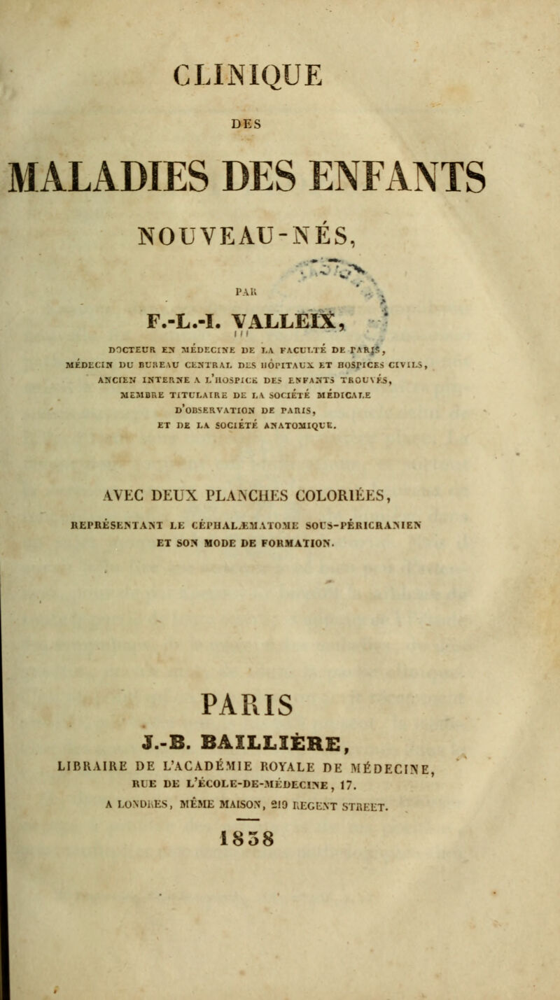 DES MALADIES DES ENFANTS NOUVEAU-NES, FAI ' F.-L.-I. VALLEIX, docteur en MEDECINE DE LA FACULTE de tarjs, médecin du n*j:iE\u centrai, dls hôpitaux et Hosricr.s civils, AJTCIKK INTERNE A L'HOSPICE DES ENFANTS TBOUVCf, MEMBRE TITULAIRE DE LA SOCIÉTÉ MEDICALE d'observation DE TARIS, ET DE LA SOCIÉTÉ ÀNATOMIQUE. AVEC DEUX PLANCHES COLORIÉES, REPRÉSENTANT LE CÉPLIAL.E.M ATOME SOUS-PERICRAMEN ET SON MODE DE FORMATION. PARIS J.-B. BAXLLÎÈRE, LIBRAIRE DE L'ACADÉMIE ROYALE DE MÉDECINE, n ■ de l'école-de-médecine , 17. A LONDRES, MÊME MAISON, 219 REGENT STREET. 1838