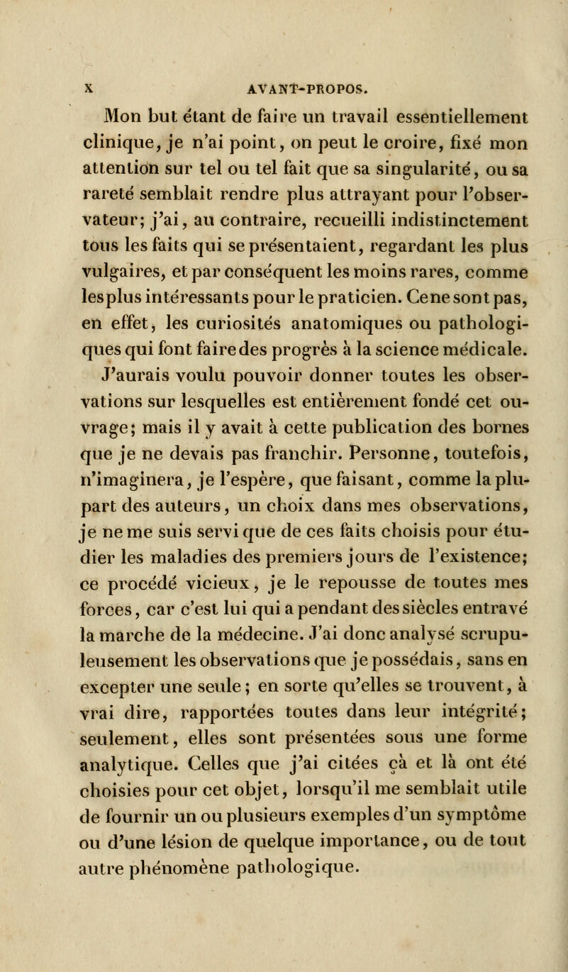 Mon but étant de faire un travail essentiellement clinique, je n'ai point, on peut le croire, fixé mon attention sur tel ou tel fait que sa singularité, ou sa rareté semblait rendre plus attrayant pour l'obser- vateur; j'ai, au contraire, recueilli indistinctement tous les faits qui se présentaient, regardant les plus vulgaires, et par conséquent les moins rares, comme lesplus intéressants pour le praticien. Cène sont pas, en effet, les curiosités anatomiques ou pathologi- ques qui font faire des progrès à la science médicale. J'aurais voulu pouvoir donner toutes les obser- vations sur lesquelles est entièrement fondé cet ou- vrage; mais il y avait à cette publication des bornes que je ne devais pas franchir. Personne, toutefois, n'imaginera, je l'espère, que faisant, comme la plu- part des auteurs, un choix dans mes observations, je ne me suis servi que de ces faits choisis pour étu- dier les maladies des premiers jours de l'existence; ce procédé vicieux, je le repousse de toutes mes forces, car c'est lui qui a pendant des siècles entravé la marche de la médecine. J'ai donc analysé scrupu- leusement les observations que je possédais, sans en excepter une seule; en sorte qu'elles se trouvent, à vrai dire, rapportées toutes dans leur intégrité; seulement, elles sont présentées sous une forme analytique. Celles que j'ai citées ça et là ont été choisies pour cet objet, lorsqu'il me semblait utile de fournir un ou plusieurs exemples d'un symptôme ou d'une lésion de quelque importance, ou de tout autre phénomène pathologique.