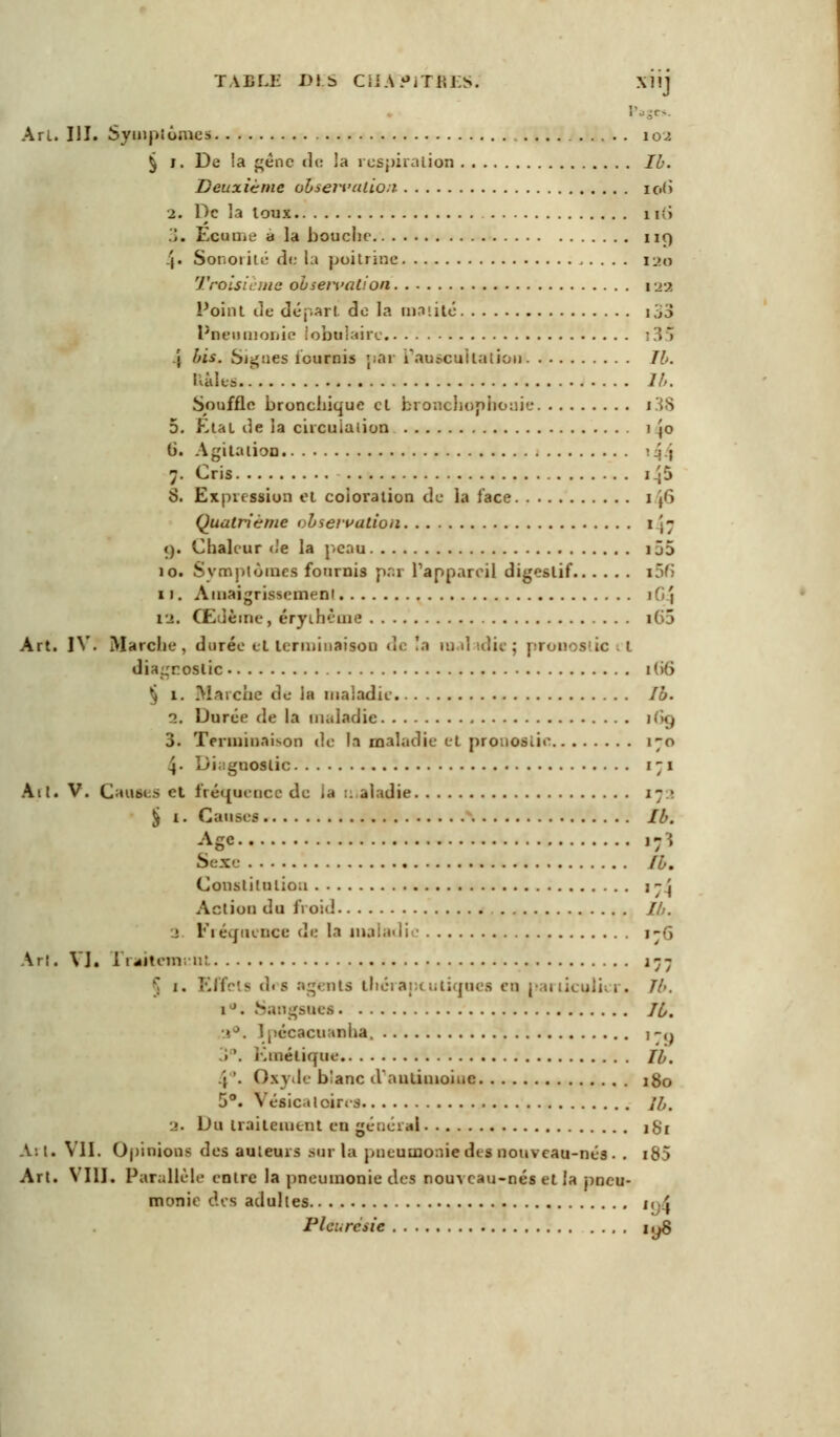 TABLE DfcS CUA^ITAES. X1!J Pages. Art. III. Symptômes 10^ § l. De !a génc de la respiration Ib. Deuxième observation io(i 2. De la loux l i:i 3. Ecume a la bouche ng 4« Sonoiité de la poitrine 120 Troisième observation 122 Point de départ de la milité i33 Pneumonie tabulaire 135 | bis. Sjgnes fournis par L'auscultation II. Etales lu. Souffle bronchique et bronchopboaie i38 5. État de la circulation 1 \o G. Agitation > J j 7. Cris i.';5 S. Expression cl coloration de la face 1 j6 Quatrième <bservatiou 1-7 t). Chaleur «Je la peau 155 10. Symptômes fournis par l'appareil digestif i5fi 11. Amaigrissement ifif 12. Œdème, éryihèuie i65 Art. IV. Marche, durée etterminaison de !a maladie; pronos'ic .1 diagnostic 16*6 § 1. Marche de la maladie. Ib. 1, Durée de la maladie 16g 3. Terminaison de la maladie et pronostic 170 4. Diagnostic 171 Ail. V. Cautes el fréquence de ;a :. aiadie 17 • § i. Cause? Ib. ASC »?î Sexe Ib. Constitution 17] Action du froid //;. ; Fréquence de la maladi 176 Arl. VI. 1 nitem; 11! 177 j j. Effets drs agenU Uicraptutiques eq particulier. Th. 1 ■. Sangsues 10. Ipécacuanha, j -,j > '. Kméticpie //,. .'; '. Oxyde blanc danLimoiuc 180 5°. Vésical cires ][,. a. Du traitement en général igr A: l. Vil. Opinions des auteurs sur la pneumonie des nouveau-nés . . i85 Art. VIII. Parallèle entre la pneumonie des nouveau-nés et la pneu- monie des adultes igl Pleurésie i,j$