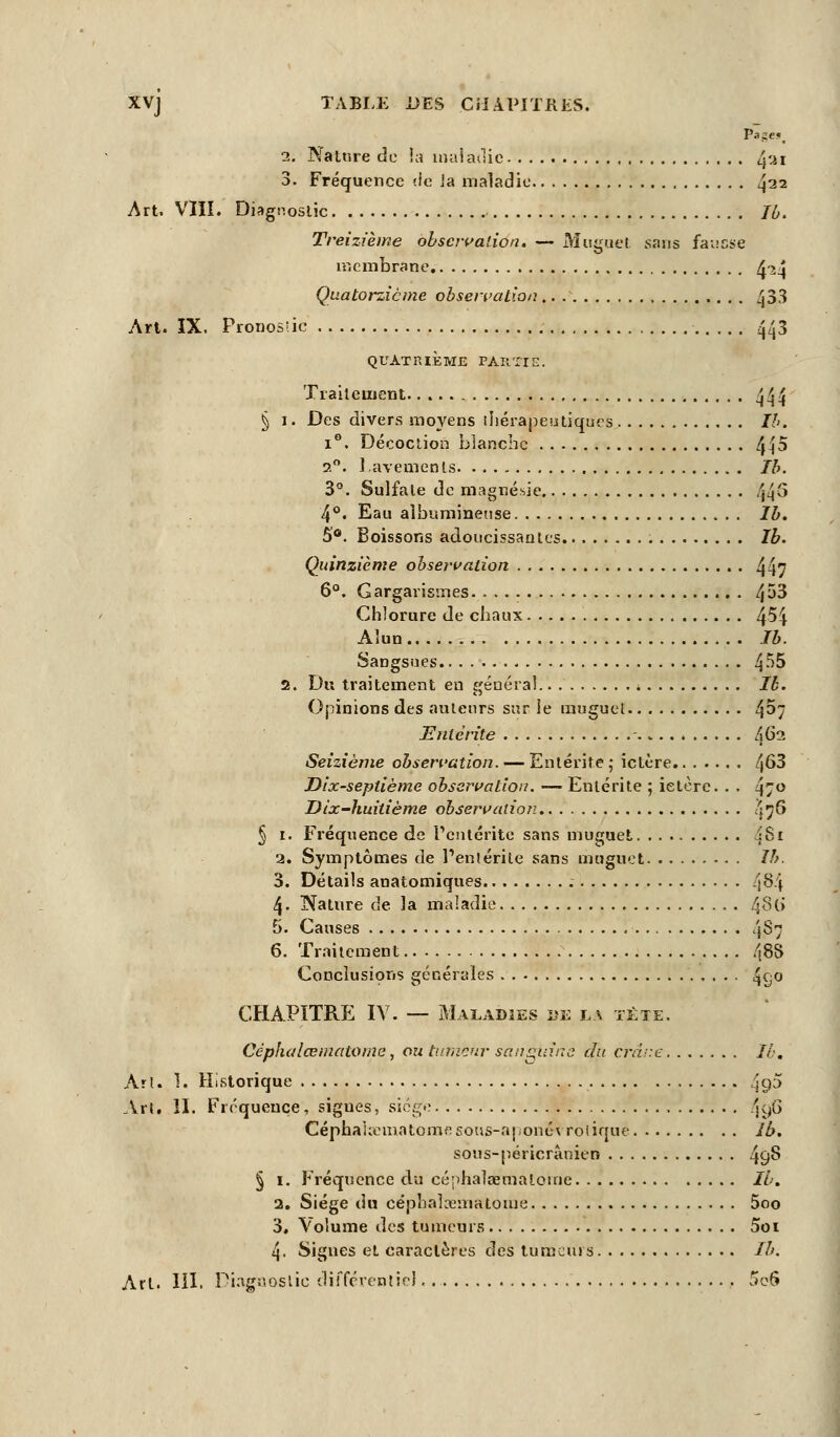 pige», i. Nature de la maladie 4'-*1 3. Fréquence de la maladie 422 Art. VIII. Diagnostic Ib. Treizième observation. — Muguet sans fausse membrane A>\ Quatorzième observation.. . 433 Art. IX. Pronosiic 443 QUATRIÈME PARTIE. Traitement 444 § 1. Des divers moyens thérapeutiques Ib. i°. Décoction blanche 445 ?.°. 1 avemenls Ib. 3°. Sulfate de magnésie 44§ 4°« Eau aïbumineuse Ib. 5°. Boissons adoucissantes Ib. Quinzième observation 447 6°. Gargarismes 4^3 Chlorure de chaux 4^4 Alun th. Sangsues §55 2. Du traitement en général Ib. Opinions des auteurs sur le muguet 4^7 Eitlérite A62 Seizième observation. — Entérite ; ictère 4^3 Dix-septième observation. — Entérite ; ictère. . . 47° Dix-huitième observation Ïfî6 § 1. Fréquence de l'entérite sans muguet dSi a. Symptômes de l'entérite sans muguet Ib. 3. Détails anatomiques f\8f\ 4- Nature de la maladie ^86 5. Causes 487 6. Traitement 488 Conclusions générales 4q° CHAPITRE IV. — Maladies ïie la tète. Céphalœniatome, ou tumeur sanguine du crâne Ib. Art. 1. Historique 4<P Art. II. Fréquence, sigues, siège ^g6 CéphaUematome. sous-aponévrolique Ib. sous-péricrànien 49§ § 1. Fréquence du céphalœmaloine Ib. 2. Siège du céphalœniatome 5oo 3. Volume des tumeurs 5oi 4. Signes et caractères des tumeurs Ib.