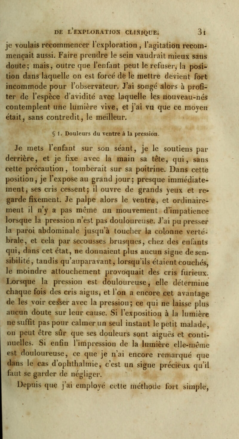 je voulais recommencer l'exploration , l'agitation recom- mençait aussi. Faire prendre le sein vaudrait mieux sans doute; mais, outre que l'enfant peut le refuser, la posi- tion dans laquelle on est forcé de le mettre devient fort incommode pour l'observateur. J'ai songé alors à profi- ter de l'espèce d'avidité avec laquelle les nouveau-nés contemplent une lumière vive, et j'ai vu que ce moyen était, sans contredit, le meilleur. § 1. Douleurs du ventre à la pression. Je mets l'enfant sur son séant, je le soutiens par derrière, et je fixe avec la main sa tête, qui, sans cette précaution, tomberait sur sa poitrine. Dans cette position, je l'expose au grand jour; presque immédiate- ment, ses cris cessent; il ouvre de grands yeux et re- garde fixement. Je palpe alors le ventre, et ordinaire- ment il n'y a pas même un mouvement d'impatience lorsque la pression n'est pas douloureuse. J'ai pu presser la paroi abdominale jusqu'à toucher la colonne verté- brale, et cela par secousses brusques, chez des enfants qui, dans cet état, ne donnaient plus aucun signe de sen- sibilité, tandis qu'auparavant, lorsqu'ils étaient couchés, le moindre attoucliement provoquait des cris furieux. Lorsque la pression est douloureuse, elle détermine chaque fois des cris aigus, et l'on a encore cet avantage de les voir cesser avec la pression; ce qui ne laisse plus aucun doute sur leur cause. Si l'exposition à la lumière ne suffit pas pour calmer un seul instant le petit malade, on peut être sûr que ses douleurs sont aiguës et conti- nuelles. Si enfin l'impression de la lumière elle-même est douloureuse, ce que je n'ai encore remarqué que dans le cas d'ophthalmie, c'est un signe précieux qu'il faut se garder de négliger. Depuis que j'ai employé cette méthode fort simple,