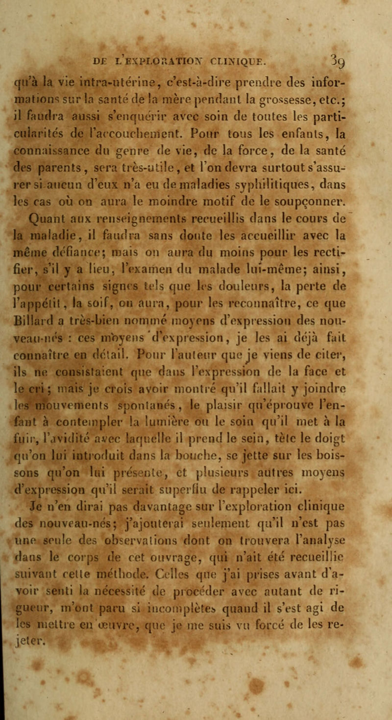 D£ LEXPI.OPaTIOX CLINIQ1 ^C) qu'à la vie intra-utérine, c'est-ù-clire prendre des infor- mations sur la santé de la mère pendant la grossesse, etc.; il faudra aussi s'enquérir avec soin de toutes les parti- cularités de l'accouchement. Pour tous les enfants, la connaissance du genre de vie, de la force, de la santé des parents, sera très-utile , et Ion devra surtout s'assu- rer si aucun d'eux n'a eu de maladies syphilitiques, dans les cas où on aura le moindre motif de le soupçonner. Quant aux renseignements recueillis dans le cours de la maladie, il faudra sans doute les accueillir avec la même défiance; mais on aura du moins pour les recti- fier, s'il y a lieu, l'examen du malade lui-même; ainsi, pour certains signes tels que les douleurs, la perte de l'appétit, la soif, ou aura, pour les reconnaître, ce que Billard a très-bien nommé moyens d'expression des nou- veau-nés : ces moyens d'expression, je les ai déjà fait connaître en détail. Pour l'auteur que je viens de citer, ils ne consistaient que dans l'expression de la face et le cri ; mais je crois avoir montré qu'il fallait y joindre les mouvements spontanés, le plaisir qu'éprouve l'en- fant à contempler la lumière ou le soin qu'il met à la fuir, l'avidité avec laquelle il prend le sein, tète le doigt qu'on lui introduit dans la bouche, se jette sur les bois- sons qu'on lui présente, et plusieurs autres moyens d'expression qu'il serait superflu de rappeler ici. Je n'en dirai pas davantage sur l'exploration clinique des nouveau-nés; j'ajouterai seulement qu'il n'est pas une seule des observations dont on trouvera l'analyse dans le corps de cet ouvrage, qui n'ait été recueillie suivant celte méthode. Celles que j'ai prises avant d'a- voir senti la nécessité de procéder avec autant de ri- gueur, m'ont paru si incomplète» quand il s'est agi de mettre en œuvre, que je me suis vu forcé de les re- jeter.