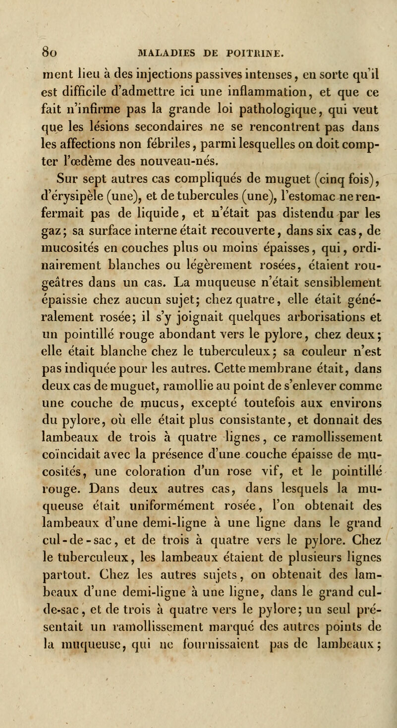 ment lieu à des injections passives intenses, en sorte qu'il est difficile d'admettre ici une inflammation, et que ce fait n'infirme pas la grande loi pathologique, qui veut que les lésions secondaires ne se rencontrent pas dans les affections non fébriles, parmi lesquelles on doit comp- ter l'œdème des nouveau-nés. Sur sept autres cas compliqués de muguet (cinq fois), d'érysipèle (une), et de tubercules (une), l'estomac ne ren- fermait pas de liquide, et n'était pas distendu par les gaz; sa surface interne était recouverte, dans six cas, de mucosités en couches plus ou moins épaisses, qui, ordi- nairement blanches ou légèrement rosées, étaient rou- geâtres dans un cas. La muqueuse n'était sensiblement épaissie chez aucun sujet; chez quatre, elle était géné- ralement rosée; il s'y joignait quelques arborisations et un pointillé rouge abondant vers le pylore, chez deux; elle était blanche chez le tuberculeux; sa couleur n'est pas indiquée pour les autres. Cette membrane était, dans deux cas de muguet, ramollie au point de s'enlever comme une couche de mucus, excepté toutefois aux environs du pylore, ou elle était plus consistante, et donnait des lambeaux de trois à quatre lignes, ce ramollissement coïncidait avec la présence d'une couche épaisse de mu- cosités, une coloration d'un rose vif, et le pointillé rouge. Dans deux autres cas, dans lesquels la mu- queuse était uniformément rosée, l'on obtenait des lambeaux d'une demi-ligne à une ligne dans le grand cul-de-sac, et de trois à quatre vers le pylore. Chez le tuberculeux, les lambeaux étaient de plusieurs lignes partout. Chez les autres sujets, on obtenait des lam- beaux d'une demi-ligne à une ligne, dans le grand cul- de-sac, et de trois à quatre vers le pylore; un seul pré- sentait un ramollissement marqué des autres points de la muqueuse, qui ne fournissaient pas de lambeaux;