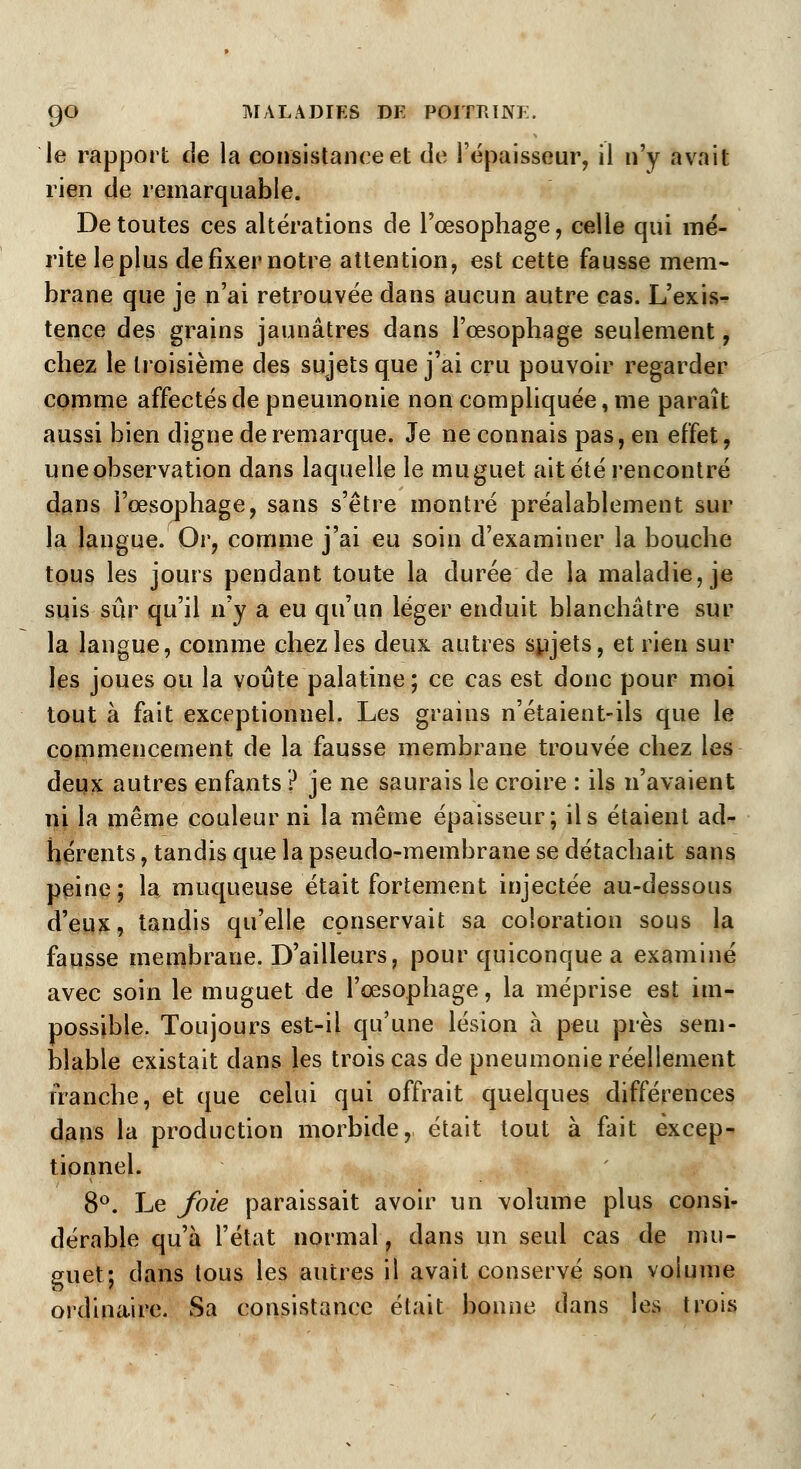 le rapport de la consistance et de l'épaisseur, il n'y avait rien de remarquable. De toutes ces altérations de l'œsophage, celle qui mé- rite le plus de fixer notre attention, est cette fausse mem- brane que je n'ai retrouvée dans aucun autre cas. L'exis- tence des grains jaunâtres dans l'œsophage seulement, chez le troisième des sujets que j'ai cru pouvoir regarder comme affectés de pneumonie non compliquée, me paraît aussi bien digne de remarque. Je ne connais pas, en effet, une observation dans laquelle le muguet ait été rencontré dans l'œsophage, sans s'être montré préalablement sur la langue. Or, comme j'ai eu soin d'examiner la bouche tous les jours pendant toute la durée de la maladie, je suis sûr qu'il n'y a eu qu'un léger enduit blanchâtre sur la langue, comme chez les deux autres sujets, et rien sur les joues ou la voûte palatine; ce cas est donc pour moi tout à fait exceptionnel. Les grains n'étaient-ils que le commencement de la fausse membrane trouvée chez les deux autres enfants ? je ne saurais le croire : ils n'avaient ni la même couleur ni la même épaisseur; ils étaient ad- hérents , tandis que la pseudo-membrane se détachait sans peine; la muqueuse était fortement injectée au-dessous d'eux, tandis qu'elle conservait sa coloration sous la fausse membrane. D'ailleurs, pour quiconque a examiné avec soin le muguet de l'œsophage, la méprise est im- possible. Toujours est-il qu'une lésion à peu près sem- blable existait dans les trois cas de pneumonie réellement franche, et que celui qui offrait quelques différences dans la production morbide, était tout à fait excep- tionnel. 8°. Le foie paraissait avoir un volume plus consi- dérable qu'à l'état normal, dans un seul cas de mu- guet; dans tous les autres il avait conservé son volume ordinaire. Sa consistance était bonne dans les trois