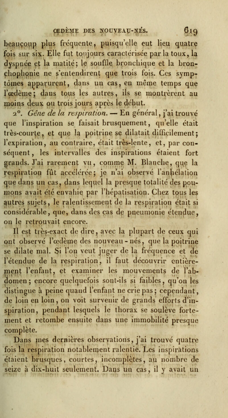 beaucoup plus fréquente, puisqu'elle eut lieu quatre fois sur six. Elle fut toujours caractérisée parla toux, la dyspnée et la niatité; le souffle bronchique et la bron- chophpnie ne s'entendirent que trois fois. Ces symp- tômes apparurent, dans un cas, en même temps que l'œdème; dans tous les autres, ils se montrèrent au moins deux, ou trois jours après le début. 2°. Gène de la respiration. — En général, j'ai trouvé que l'inspiration se faisait brusquement, qu'elle était très-courte, et que la poitrine se dilatait difficilement; l'expiration, au contraire, était très-lente, et, par con- séquent , les intervalles des inspirations étaient fort grands. J'ai rarement vu, comme M. Blanche, que la respiration fût accélérée; je n'ai observé l'anhélation que dans un cas, dans lequel la presque totalité des pou- mons avait été envahie par l'hépatisation. Chez tous les autres sujets, le ralentissement de la respiration était si considérable, que, dans des cas de pneumonie étendue, on le retrouvait encore. Il est très-exact de dire, avec la plupart de ceux qui ont observé l'œdème des nouveau - nés, que la poitrine se dilate mal. Si l'on veut juger de la fréquence et de l'étendue de la respiration, il faut découvrir entière- ment l'enfant, et examiner les mouvements de l'ab- domen ; encore quelquefois sont-ils si faibles, qu'on les distingue a peine quand l'enfant ne crie pas; cependant, de loin en loin, on voit survenir de grands efforts d'in- spiration, pendant lesquels le thorax se soulève forte- ment et retombe ensuite dans une immobilité presque complète. Dans mes dernières observations, j'ai trouvé quatre fois la respiration notablement ralentie. Les inspirations étaient brusques, courtes, incomplètes, au nombre de seize à dix-huit seulement. Dans un cas, il y avait un