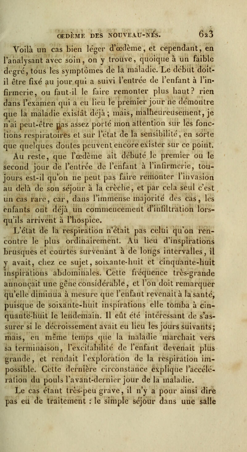 Voilà un cas bien léger d'œdème, et cependant, en l'analysant avec soin, on y trouve, quoique à un faible degré, tous les symptômes de la maladie. Le début doit- il être fixé au jour qui a suivi l'entrée de l'enfant à l'in- firmerie, ou faut-il le faire remonter plus haut? rien dans l'examen qui a eu lieu le premier jour ne démontre que la maladie existât déjà; mais, malheureusement, je n'ai peut-être p.as assez porté mon attention sur les fonc- tions respiratoires et sur l'état de la sensibilité, en sorte que quelques doutes peuvent encore exister sur ce point. Au reste, que l'œdème ait débuté le premier ou le second jour de l'entrée de l'enfant à l'infirmerie, tou- jours est-il qu'on ne peut pas faire remonter l'invasion au delà de son séjour à la crèche, et par cela seul c'est un cas rare, car, dans l'immense majorité des cas, les enfants ont déjà un commencement d'infiltration lors- qu'ils arrivent à l'hospice. L'état de la respiration n'était pas celui qu'on ren- contre le plus ordinairement. Au lieu d'inspirations brusques et courtes survenant à de longs intervalles, il y avait, chez ce sujet, soixante-huit et cinquante-huit inspirations abdominales. Cette fréquence très-grande annonçait une gêne considérable, et l'on doit remarquer qu'elle diminua à mesure que l'enfant revenait à la santé, puisque de soixante-huit inspirations elle tomba à cin- quante-huit le lendemain. Il eût été intéressant de s'as- surer si le décaissement avait eu lieu les jours suivants; mais, en même temps que la maladie marchait vers sa terminaison, l'excitabilité de l'enfant devenait plus grande, et rendait l'exploration de la respiration im- possible. Cette dernière circonstance explique l'accélé- ration du pouls Favant-dernier jour de la maladie. Le cas étant très-peu grave, il n'y a pour ainsi dire pas eu de traitement : le simple séjour clans une salle