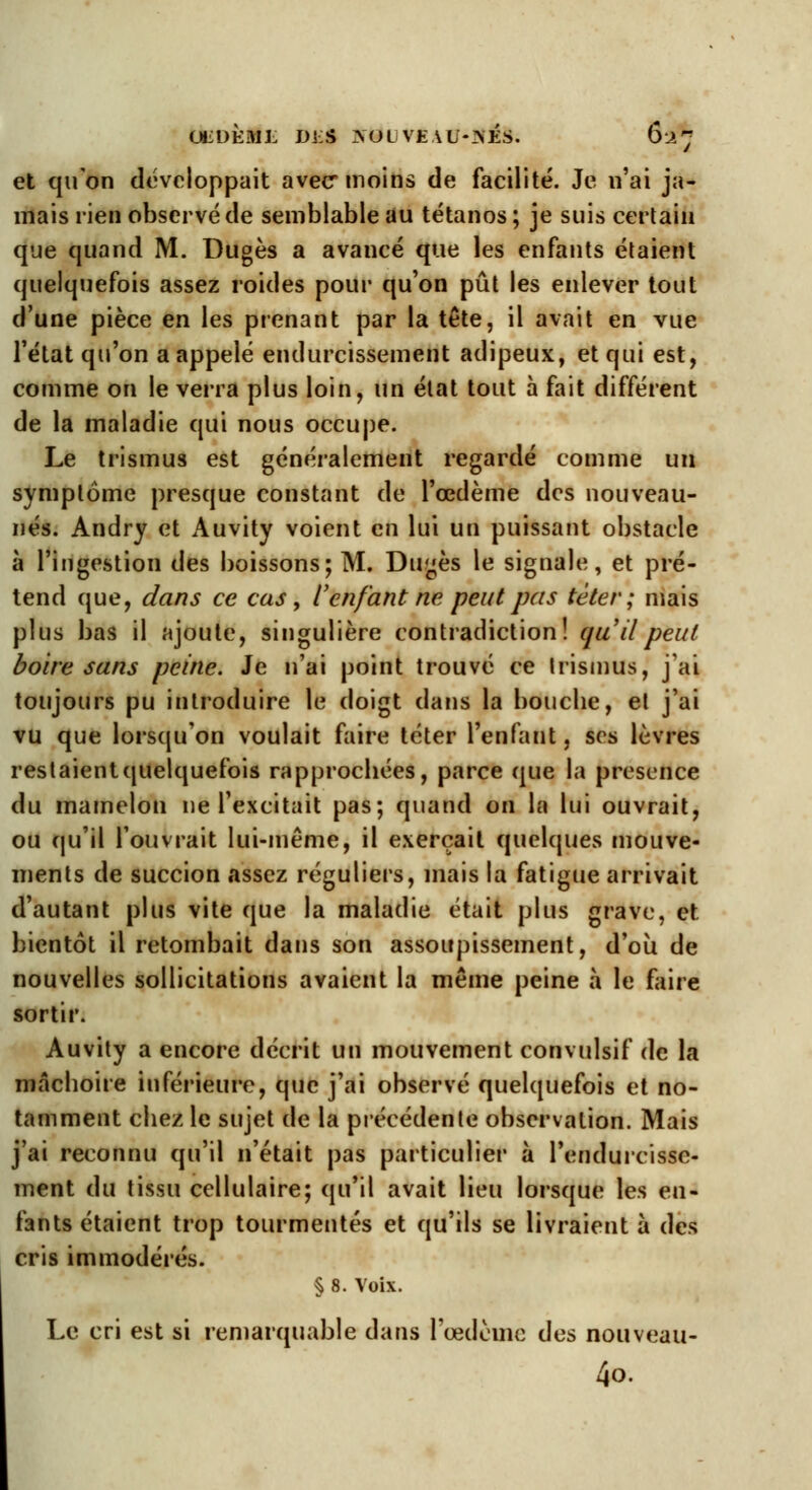 UiDÈML DIS AOtJVlïAU-SÉS. 62*? et qu'on développait avec* moins de facilité. Je n'ai ja- mais rien observé de semblable au tétanos; je suis certain que quand M. Dugès a avancé que les enfants étaient quelquefois assez roides pour qu'on pût les enlever tout d'une pièce en les prenant par la tête, il avait en vue l'état qu'on a appelé endurcissement adipeux, et qui est, comme on le verra plus loin, un état tout à fait différent de la maladie qui nous occupe. Le trismus est généralement regardé comme un symptôme presque constant de l'œdème des nouveau- nés. Andry et Auvity voient en lui un puissant obstacle à l'ingestion des boissons; M. Dugès le signale, et pré- tend que, dans ce cas, l'enfant ne peut pas téter; mais plus bas il ajoute, singulière contradiction! qu'il peut boire sans peine. Je n'ai point trouvé ce trismus, j'ai toujours pu introduire le doigt dans la bouebe, et j'ai vu que lorsqu'on voulait faire téter l'enfant, ses lèvres restaientquelquefois rapproebées, parce que la présence du mamelon ne l'excitait pas; quand on la lui ouvrait, ou qu'il l'ouvrait lui-même, il exerçait quelques mouve- ments de succion assez réguliers, mais la fatigue arrivait d'autant plus vite que la maladie était plus grave, et bientôt il retombait dans son assoupissement, d'où de nouvelles sollicitations avaient la même peine à le faire sortir. Auvity a encore décrit un mouvement convulsif de la mâcboire inférieure, que j'ai observé quelquefois et no- tamment cbez le sujet de la précédente observation. Mais j'ai reconnu qu'il n'était pas particulier à l'endurcisse- ment du tissu cellulaire; qu'il avait lieu lorsque les en- fants étaient trop tourmentés et qu'ils se livraient à des cris immodérés. § 8. Voix. Le cri est si remarquable dans l'œdème des nouveau- 40.