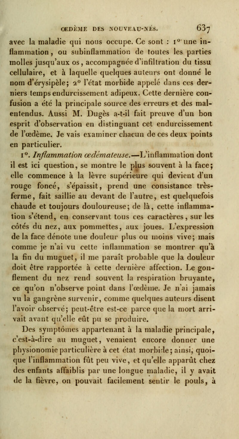 avec la maladie qui nous occupe. Ce sont : i° une in- flammation , ou subinflammation de toutes les parties molles jusqu'aux os, accompagnée d'infiltration du tissu cellulaire, et à laquelle quelques auteurs ont donné le nom d'érysipèle; i° l'état morbide appelé dans ces der- niers temps endurcissement adipeux. Cette dernière con- fusion a été la principale source des erreurs et des mal- entendus. Aussi M. Dugès a-t-il fait preuve d'un bon esprit d'observation en distinguant cet endurcissement de l'œdème. Je vais examiner chacun de ces deux points en particulier. i°. Inflammation œdémateuse.—L'inflammation dont il est ici question, se montre le plus souvent à la face; elle commence à la lèvre supérieure qui devient d'un rouge foncé, s'épaissit, prend une consistance très- ferme, fait saillie au devant de l'autre, est quelquefois chaude et toujours douloureuse; de là, cette inflamma- tion s'étend, en conservant tous ces caractères, sur les cotés du nez, aux pommettes, aux joues. L'expression de la face dénote une douleur plus ou moins vive; mais comme je n'ai vu cette inflammation se montrer qu'à la fin du muguet, il me paraît probable que la douleur doit être rapportée à celte dernière affection. Le gon- flement du nez rend souvent la respiration bruyante, ce qu'on n'observe point dans l'œdème. Je n'ai jamais vu la gangrène survenir, comme quelques auteurs disent l'avoir observé; peut-être est-ce parce que la mort arri- vait avant qu'elle eût pu se produire. Des symptômes appartenant à la maladie principale, c'est-à-dire au muguet, venaient encore donner une physionomie particulière à cet état morbide; ainsi, quoi- que l'inflammation fût peu vive, et qu'elle apparût chez des enfants affaiblis par une longue maladie, il y avait de la fièvre, on pouvait facilement sentir le pouls, à