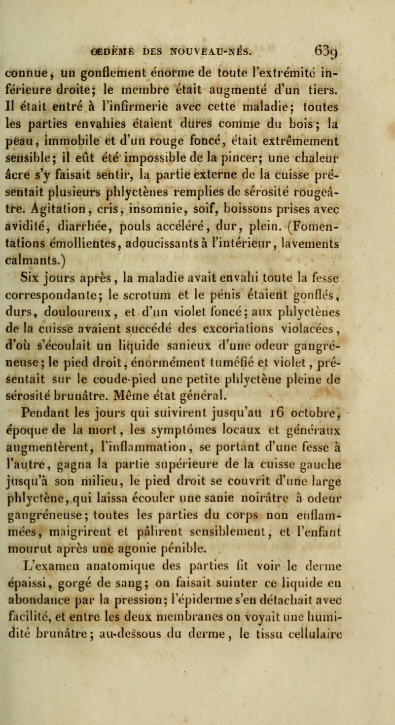 connue, un gonflement énorme de toute l'extrémité in- férieure droite; le membre était augmenté d'un tiers. Il était entré à l'infirmerie avec cette maladie; toutes les parties envahies étaient dures comme du bois; la peau, immobile et d'un rouge foncé, était extrêmement sensible; il eût été impossible de la pincer; une chaleur acre s'y faisait sentir, la partie externe de la cuisse pré- sentait plusieurs phlyctènes remplies de sérosité rougeâ- tre. Agitation, cris, insomnie, soif, boissons prises avec avidité, diarrhée, pouls accéléré, dur, plein. (Fomen- tations émollientes, adoucissants à l'intérieur, lavements calmants.) Six jours après, la maladie avait envahi toute la fesse correspondante; le scrotum et le pénis étaient gonflés, durs, douloureux, et d'un violet foncé : aux phlyctènes de la cuisse avaient succédé des excoriations violacées, d'où s'écoulait un liquide sanieux d'une odeur gangre- neuse; le pied droit, énormément tuméfié et violet, pré- sentait sur le coude-pied une petite phlyctèue pleine de sérosité brunâtre. Même état général. Pendant les jours qui suivirent jusqu'au 16 octobre, époque de la mort, les symptômes locaux et généraux augmentèrent, l'inflammation, se portant d'une fesse à l'autre, gagna la partie supérieure de la cuisse gauche jusqu'à son milieu, le pied droit se couvrit d'une large phlyctène, qui laissa écouler unesanie noirâtre à odeur gangreneuse; toutes les parties du corps non enflam- mées, maigrirent et pâlirent sensiblement, et l'enfant mourut après une agonie pénible. L'examen anatomique des parties fit voir le derme épaissi, gorgé de sang; on faisait suinter ce liquide eu abondance par la pression; l'épidémie s'en détachait avec facilité, et entre les deux membranes on voyait une liumi- dité brunâtre; au-dessous du derme, le tissu cellulaire