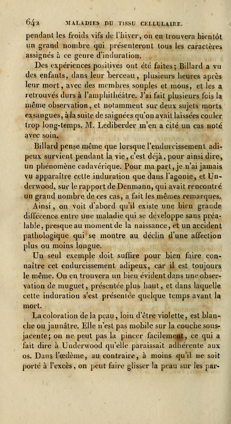 pendant les froids vifs de l'hiver, on en trouvera bientôt un grand nombre qui présenteront tous les caractères assignés à ce genre d'induration. Des expériences positives ont été faites; Billard a vu des enfants, dans leur berceau, plusieurs heures après leur mort, avec des membres souples et mous, et les a retrouvés durs à l'amphithéâtre. J'ai fait plusieurs fois la même observation, et notamment sur deux sujets morts exsangues, à la suite de saignées qu'on avait laissées couler trop long-temps. M. Lediberder m'en a cité un cas noté avec soin. Billard pense même que lorsque l'endurcissement adi- peux survient pendant la vie, c'est déjà, pour ainsi dire, un phénomène cadavérique. Pour ma part, je n'ai jamais vu apparaître cette induration que dans l'agonie, et Un- derwood, sur le rapport de Denmann, qui avait rencontré un grand nombre de ces cas, a fait les mêmes remarques. Ainsi, on voit d'abord qu'il existe une bien grande différence entre une maladie qui se développe sans préa- lable, presque au moment de la naissance, et un accident pathologique qui se montre au déclin d'une affection plus ou moins longue. Un seul exemple doit suffire pour bien faire con- naître cet endurcissement adipeux, car il est toujours le même. On en trouvera un bien évident dans une obser- vation de muguet, présentée plus haut, et dans laquelle cette induration s'est présentée quelque temps avant la mort. La coloration delà peau, loin d'être violette, est blan- che ou jaunâtre. Elle n'est pas mobile sur la couche sous- jacente; on ne peut pas la pincer facilement, ce qui a fait dire à Underwood qu'elle paraissait adhérente aux os. Dans l'œdème, au contraire, à moins qu'il ne soit porté à l'excès, on peut faire glisser la peau sur les par-