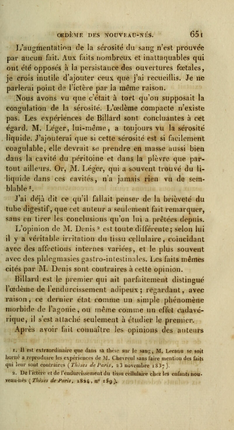 L'augmentation de la sérosité du sang n'est prouvée par aucun fait. Aux faits nombreux et inattaquables qui ont été opposés à la persistance des ouvertures fœtales, je crois inutile d'ajouter ceux que j'ai recueillis. Je ne parlerai point do l'ictère par la même raison. Nous avons vu que c'était a tort qu'on supposait la coagulation de la sérosité. L'œdème compacte n'existe pas. Les expériences de Billard sont concluantes à cet égard. M. Léger, lui-même, a toujours vu la sérosité liquide. J'ajouterai que si cette sérosité est si facilement coagulable, elle devrait se prendre en masse aussi bien dans la cavité du péritoine et dans la plèvre que par- tout ailleurs. Or, M. Léger, qui a souvent trouvé du li- liquide dans ces cavités, n'a jamais rien vu de sem- blable1. J'ai déjà dit ce qu'il fallait penser de la brièveté du tube digestif, que cet auteur a seulement fait remarquer, sans en tirer les conclusions qu'on lui a prêtées depuis. L'opinion de M. Demis2 est toute différente; selon lui il y a véritable irritation du tissu cellulaire, coïncidant avec des affections internes variées, et le plus souvent avec des pblegmasies gastro-intestinales. Les faits mêmes cités par M. Denis sont contraires à eette opinion. Billard est le premier qui ait parfaitement distingué l'œdème de l'endurcissement adipeux; regardant, avec raison, ce dernier état comme un simple phénomène morbide de l'agonie, ou même comme un effet cadavé- rique, il s'est attaché seulement à étudier le premier. Après avoir fait connaître les opinions des auteurs i. Il est extraordinaire que dans sa ibèse sur II' sang, M. Lecanu se soit borné a reproduire les expériences de ]\f. Che\reul sans faire mention des faits qui leur sout contraires (Thèses de. Paris, i3 novembre iS3;). 2. De l'ictère et de l'endurcissement du tiastl cellulaire chez les enfants nou- veau-nés ( Thètkf de Paris, i8a4 , n° i5a,).