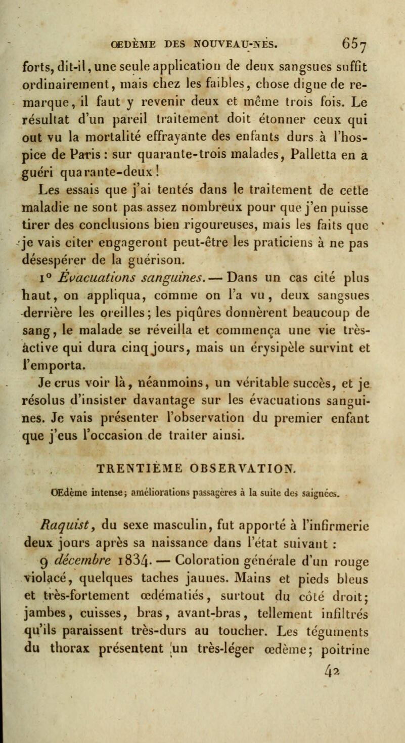 forts, dit-il, une seule application de deux sangsues suffit ordinairement, mais chez les faibles, chose digne de re- marque, il faut y revenir deux et même trois fois. Le résultat d'un pareil traitement doit étonner ceux qui out vu la mortalité effrayante des enfants durs à l'hos- pice de Paris : sur quarante-trois malades, Palletta en a guéri quarante-deux! Les essais que j'ai tentés dans le traitement de cette maladie ne sont pas assez nombreux pour que j'en puisse tirer des conclusions bien rigoureuses, mais les faits que je vais citer engageront peut-être les praticiens à ne pas désespérer de la guérison. i° Évacuations sanguines.— Dans un cas cité plus haut, on appliqua, comme on Ta vu, deux sangsues derrière les oreilles; les piqûres donnèrent beaucoup de sang, le malade se réveilla et commença une vie très- àctive qui dura cinq jours, mais un érysipèle survint et l'emporta. Je crus voir là, néanmoins, un véritable succès, et je résolus d'insister davantage sur les évacuations sangui- nes. Je vais présenter l'observation du premier enfant que j'eus l'occasion de traiter ainsi. TRENTIÈME OBSERVATION. OEdcme intense; améliorations passagères à la suite des saignées. Raquist, du sexe masculin, fut apporté à l'infirmerie deux jours après sa naissance dans l'état suivant : 9 décembre i834- — Coloration générale d'un rouge violacé, quelques taches jaunes. Mains et pieds bleus et très-fortement œdématiés, surtout du coté droit; jambes, cuisses, bras, avant-bras, tellement infiltrés qu'ils paraissent très-durs au toucher. Les téguments du thorax présentent [un très-léger œdème; poitrine 42