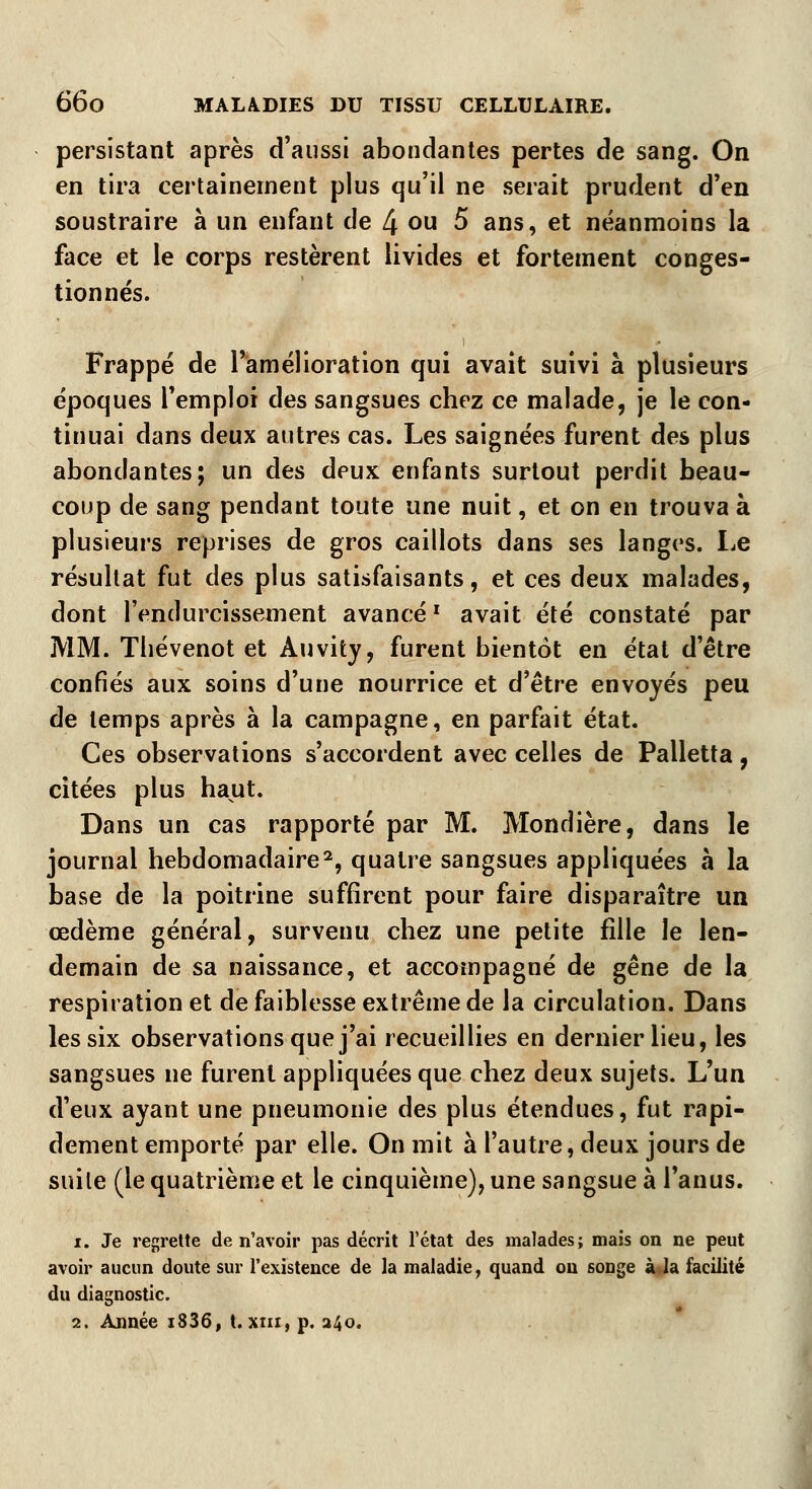 persistant après d'aussi abondantes pertes de sang. On en tira certainement plus qu'il ne serait prudent d'en soustraire à un enfant de 4 ou 5 ans, et néanmoins la face et le corps restèrent livides et fortement conges- tionnés. Frappé de l'amélioration qui avait suivi à plusieurs époques l'emploi des sangsues chez ce malade, je le con- tinuai dans deux autres cas. Les saignées furent des plus abondantes; un des deux enfants surtout perdit beau- coup de sang pendant toute une nuit, et on en trouva à plusieurs reprises de gros caillots dans ses langes. Le résultat fut des plus satisfaisants, et ces deux malades, dont l'endurcissement avancél avait été constaté par MM. Thévenot et Auvity, furent bientôt en état d'être confiés aux soins d'une nourrice et d'être envoyés peu de temps après à la campagne, en parfait état. Ces observations s'accordent avec celles de Palletta, citées plus haut. Dans un cas rapporté par M. Mondière, dans le journal hebdomadaire2, quatre sangsues appliquées à la base de la poitrine suffirent pour faire disparaître un œdème général, survenu chez une petite fille le len- demain de sa naissance, et accompagné de gêne de la respiration et de faiblesse extrême de la circulation. Dans les six observations que j'ai recueillies en dernier lieu, les sangsues ne furent appliquées que chez deux sujets. L'un d'eux ayant une pneumonie des plus étendues, fut rapi- dement emporté par elle. On mit à l'autre, deux jours de suite (le quatrième et le cinquième), une sangsue à l'anus. i. Je regrette de n'avoir pas décrit l'état des malades; mais on ne peut avoir aucun doute sur l'existence de la maladie, quand on songe à la facilité du diagnostic. 2. Année i836, t. xin, p. 240.